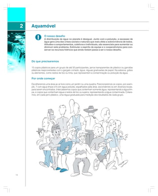 2   Aquamóvel

              !      O nosso desafio
                     A distribuição de água no planeta é desigual. Junto com a poluição, a escassez de
                     água gera uma das crises sociais e naturais que mais afeta a sobrevivência de todos.
                     Atitudes e comportamentos, coletivos e individuais, são essenciais para aumentar ou
                     diminuir este problema. Estimular o espírito de equipe e o cooperativismo para con-
                     servar os recursos hídricos que ainda restam passa a ser o nosso desafio.




         Do que precisaremos

         15 copos plásticos para um grupo de até 50 participantes, jarros transparentes de plástico ou garrafas
         plásticas reaproveitadas com o gargalo cortado, água, réguas graduadas de papel, fita adesiva, grãos
         ou elementos, como restos de lixo ou tinta, que representem a contaminação ou poluição da água.

         Por onde começar

         Escolheremos uma área ao ar livre como um jardim ou uma quadra. Posicionaremos os copos, por exem-
         plo, 7 com água limpa e 8 com água poluída, espalhados pela área, escondendo-os em diversos locais,
         para serem encontrados. Intercalaremos copos que contenham somente água, representando a água lim-
         pa, e copos que contenham água e restos de lixo ou sujeira, representando a água contaminada. Colare-
         mos, em cada jarro plástico, uma régua graduada para medição dos resultados de cada grupo.




14
 