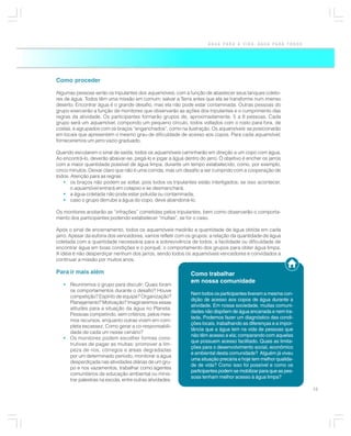 ÁGUA PARA A VIDA, ÁGUA PARA TODOS




Como proceder

Algumas pessoas serão os tripulantes dos aquamóveis, com a função de abastecer seus tanques coleto-
res de água. Todos têm uma missão em comum: salvar a Terra antes que ela se transforme num imenso
deserto. Encontrar água é o grande desafio, mas ela não pode estar contaminada. Outras pessoas do
grupo exercerão a função de monitores que observarão as ações dos tripulantes e o cumprimento das
regras da atividade. Os participantes formarão grupos de, aproximadamente, 5 a 8 pessoas. Cada
grupo será um aquamóvel, compondo um pequeno círculo, todos voltados com o rosto para fora, de
costas, e agrupados com os braços “enganchados”, como na ilustração. Os aquamóveis se posicionarão
em locais que apresentem o mesmo grau de dificuldade de acesso aos copos. Para cada aquamóvel,
forneceremos um jarro vazio graduado.

Quando escutarem o sinal de saída, todos os aquamóveis caminharão em direção a um copo com água.
Ao encontrá-lo, deverão abaixar-se, pegá-lo e jogar a água dentro do jarro. O objetivo é encher os jarros
com a maior quantidade possível de água limpa, durante um tempo estabelecido, como, por exemplo,
cinco minutos. Deixar claro que não é uma corrida, mas um desafio a ser cumprido com a cooperação de
todos. Atenção para as regras:
   • os braços não podem se soltar, pois todos os tripulantes estão interligados; se isso acontecer,
       o aquamóvel entrará em colapso e se desmanchará;
   • a água coletada não pode estar poluída ou contaminada;
   • caso o grupo derrube a água do copo, deve abandoná-lo.

Os monitores anotarão as “infrações” cometidas pelos tripulantes, bem como observarão o comporta-
mento dos participantes podendo estabelecer “multas”, se for o caso.

Após o sinal de encerramento, todos os aquamóveis medirão a quantidade de água obtida em cada
jarro. Apesar da euforia dos vencedores, vamos refletir com os grupos: a relação da quantidade de água
coletada com a quantidade necessária para a sobrevivência de todos; a facilidade ou dificuldade de
encontrar água em boas condições e o porquê; o comportamento dos grupos para obter água limpa.
A idéia é não desperdiçar nenhum dos jarros, sendo todos os aquamóveis vencedores e convidados a
continuar a missão por muitos anos.

Para ir mais além                                             Como trabalhar
                                                              em nossa comunidade
   • Reuniremos o grupo para discutir: Quais foram
     os comportamentos durante o desafio? Houve
                                                              Nem todos os participantes tiveram a mesma con-
     competição? Espírito de equipe? Organização?
                                                              dição de acesso aos copos de água durante a
     Planejamento? Motivação? Imaginaremos essas
                                                              atividade. Em nossa sociedade, muitas comuni-
     atitudes para a situação da água no Planeta.
                                                              dades não dispõem de água encanada e nem tra-
     Pessoas competindo, sem critérios, pelos mes-
                                                              tada. Podemos fazer um diagnóstico das condi-
     mos recursos, enquanto outras vivem em com-
                                                              ções locais, trabalhando as diferenças e a impor-
     pleta escassez. Como gerar a co-responsabili-
                                                              tância que a água tem na vida de pessoas que
     dade de cada um nesse cenário?
                                                              não têm acesso a ela; comparando com aquelas
   • Os monitores podem escolher formas cons-
                                                              que possuem acesso facilitado. Quais as limita-
     trutivas de pagar as multas: promover a lim-
                                                              ções para o desenvolvimento social, econômico
     peza de rios, córregos e áreas degradadas
                                                              e ambiental desta comunidade? Alguém já viveu
     por um determinado período, monitorar a água
                                                              uma situação precária e hoje tem melhor qualida-
     desperdiçada nas atividades diárias de um gru-
                                                              de de vida? Como isso foi possível e como os
     po e nos vazamentos, trabalhar como agentes
                                                              participantes podem se mobilizar para que as pes-
     comunitários de educação ambiental ou minis-
                                                              soas tenham melhor acesso à água limpa?
     trar palestras na escola, entre outras atividades.
                                                                                                                  15
 