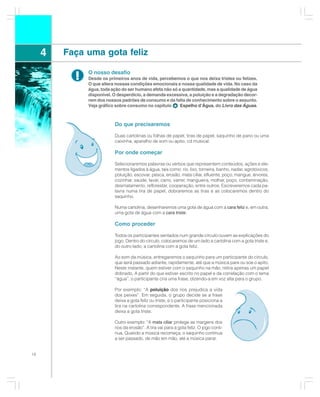 4   Faça uma gota feliz

           !   O nosso desafio
               Desde os primeiros anos de vida, percebemos o que nos deixa tristes ou felizes.
               O que altera nossas condições emocionais e nossa qualidade de vida. No caso da
               água, toda ação do ser humano afeta não só a quantidade, mas a qualidade de água
               disponível. O desperdício, a demanda excessiva, a poluição e a degradação decor-
               rem dos nossos padrões de consumo e da falta de conhecimento sobre o assunto.
               Veja gráfico sobre consumo no capítulo      Espelho d’Água, do Livro das Águas.



                           Do que precisaremos

                           Duas cartolinas ou folhas de papel, tiras de papel, saquinho de pano ou uma
                           caixinha, aparelho de som ou apito, cd musical.

                           Por onde começar

                           Selecionaremos palavras ou verbos que representem conteúdos, ações e ele-
                           mentos ligados à água, tais como: rio, lixo, torneira, banho, nadar, agrotóxicos,
                           poluição, escovar, pesca, erosão, mata ciliar, efluente, poço, mangue, árvores,
                           cozinhar, saúde, lavar, carro, varrer, mangueira, molhar, poço, contaminação,
                           desmatamento, reflorestar, cooperação, entre outros. Escreveremos cada pa-
                           lavra numa tira de papel, dobraremos as tiras e as colocaremos dentro do
                           saquinho.

                           Numa cartolina, desenharemos uma gota de água com a cara feliz e, em outra,
                           uma gota de água com a cara triste.

                           Como proceder

                           Todos os participantes sentados num grande círculo ouvem as explicações do
                           jogo. Dentro do círculo, colocaremos de um lado a cartolina com a gota triste e,
                           do outro lado, a cartolina com a gota feliz.

                           Ao som da música, entregaremos o saquinho para um participante do círculo,
                           que será passado adiante, rapidamente, até que a música pare ou soe o apito.
                           Neste instante, quem estiver com o saquinho na mão, retira apenas um papel
                           dobrado. A partir do que estiver escrito no papel e da correlação com o tema
                           “água”, o participante cria uma frase, dizendo-a em voz alta para o grupo.

                           Por exemplo: “A poluição dos rios prejudica a vida
                           dos peixes”. Em seguida, o grupo decide se a frase
                           deixa a gota feliz ou triste, e o participante posiciona a
                           tira na cartolina correspondente. A frase mencionada
                           deixa a gota triste.

                           Outro exemplo: “A mata ciliar protege as margens dos
                           rios da erosão”. A tira vai para a gota feliz. O jogo conti-
                           nua. Quando a música recomeça, o saquinho continua
                           a ser passado, de mão em mão, até a música parar.


18
 