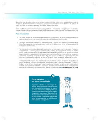 ÁGUA PARA A VIDA, ÁGUA PARA TODOS




Quando as tiras de papel acabarem, analisaremos a posição das palavras em cada gota, promovendo
um debate. Podemos estimular o relato do que os participantes observam no dia a dia da cidade, do
bairro, da casa, da escola, do trabalho, do campo, entre outros locais.

Como produto final, selecionaremos as tiras da gota triste e pensaremos nas ações para mudar a sua
posição para a gota feliz. As idéias poderão ser anotadas para a execução das atividades deste Guia.

Para ir mais além

  •   As frases devem ser registradas pela professora ou facilitadora do grupo e transformadas em
      ações práticas como uma maneira de avaliar as habilidades dos participantes.

  •   Podemos aproveitar as palavras e o que foi aprendido e solicitar uma redação ou composição de
      texto. Fazer algumas ilustrações, produzir histórias em quadrinhos, livros, folhetos ou peça de
      teatro para usar nas aulas.

  •   Também podemos distribuir, para cada participante, uma bexiga e uma tira de papel. Pediremos
      que escrevam a primeira palavra que lhes vem à cabeça, quando pensam em “água”. Vamos
      dobrar a tira, colocá-la dentro da bexiga e enchê-la, amarrando-a com um nó. Ao som da música,
      jogaremos as bexigas para o ar, misturando os pensamentos. Manteremos, juntos, as bexigas no
      ar, tocando-as com alguma parte do corpo. Algumas irão cair no chão e os jogadores continuarão
      com as que estiverem suspensas. Ao som de um apito, todas as bexigas devem cair no chão.

      Cada participante pegará uma delas e, junto com os demais, formará um grande círculo. Estoura-
      remos as bexigas, guardando o papel que estava dentro dela. Cada participante lerá a palavra e
      fará um comentário. A pessoa que a escreveu se identificará e complementará o comentário,
      dizendo, por exemplo, qual foi a sua inspiração. Podemos iniciar uma discussão sobre os pensa-
      mentos das pessoas e aprimorá-los com a realização da atividade      Caras e Caretas da Água.




                         Como trabalhar
                         em nossa comunidade

                         Sugerimos substituir as palavras por de-
                         senhos, tendo como produto final um livro
                         com ilustrações ou uma peça de teatro.
                         As frases elaboradas também podem ser
                         transformadas em ações práticas que to-
                         dos possam desenvolver. O produto final
                         deve ser apresentado às demais pessoas
                         da comunidade. Todas essas realizações
                         serão formas de avaliar as habilidades e
                         potenciais dos participantes.




                                                                                                         19
 