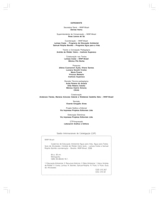 EXPEDIENTE

                                   Secretária Geral – WWF-Brasil
                                           Denise Hamú

                         Superintendente de Conservação – WWF-Brasil
                                      Rosa Lemos de Sá

                                 Coordenação – WWF-Brasil
                     Larissa Costa - Programa de Educação Ambiental
                    Samuel Roiphe Barrêto – Programa Água para a Vida

                               Textos e Concepção Pedagógica
                         Andrée de Ridder Vieira – Instituto Supereco

                                     Colaboração nos Textos
                                   Larissa Costa – WWF-Brasil
                                        Mônica Pilz Borba

                                            Pesquisa
                            Albina Cusmanich Ayala, Eliane Santos
                                    Luciana Nocetti Croitor
                                         Maria Ficaris
                                       Vinicius Madazio
                                      Instituto Supereco

                                   Revisão Técnico-pedagógica
                                    Anita Pereira do Amaral
                                      Elite Ribeiro Valotto
                                     Mônica Osório Simons
                                              CEAG

                                     Colaboração
    Anderson Falcão, Mariana Antunes Valente e Waldemar Gadelha Neto – WWF-Brasil

                                              Revisão
                                      Vicente Emygdio Alves

                                    Projeto Gráfico e Editorial
                              Via Impressa Projetos Editoriais Ltda

                                      Editoração Eletrônica
                              Via Impressa Projetos Editoriais Ltda

                                         CTP/Impressão
                                   Laborprint Gráfica e Editora




                         Dados Internacionais de Catalogação (CIP)


         WWF-Brasil.

                Cadernos de Educação Ambiental Água para Vida, Água para Todos:
         Guia de Atividades / Andrée de Ridder Vieira texto :; Larissa Costa e Samuel
         Roiphe Barrêto coordenação – Brasília: WWF-Brasil, 2006


                 80 p. 28 cm.
                 Bibliografia.
                 ISBN 85-86440-19-1

         1. Educação Ambiental. 2. Recursos Hídricos. 3. Meio Ambiente. I. Vieira, Andrée
         de Ridder. II. Costa, Larissa. III. Barrêto, Samuel Roiphe. IV. Título. V. Título: Guia
         de Atividades.
                                                                              CDD 372.357
                                                                              CDU 372.32

2
 