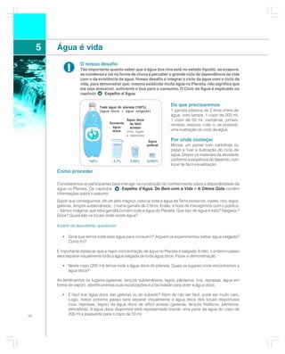 5   Água é vida
                      O nosso desafio
              !       Tão importante quanto saber que a água dos rios está no estado líquido, se evapora,
                      se condensa e cai na forma de chuva é perceber o grande ciclo de dependência da vida
                      com o da existência da água. Nosso desafio é integrar o ciclo da água com o ciclo da
                      vida, para demonstrar que, mesmo existindo muita água no Planeta, não significa que
                      ela seja acessível, suficiente e boa para o consumo. O Ciclo da Água é explicado no
                      capítulo     Espelho d’Água.


                                  Toda água do planeta (100%)
                                                                          Do que precisaremos
                                  (água doce + água salgada)              1 garrafa plástica de 2 litros cheia de
                                                                          água, com tampa, 1 copo de 200 ml,
                                                 Água doce                1 copo de 50 ml, cartolinas, jornais,
                                       Somente      de fácil              revistas, tesoura, cola, e, se possível,
                                        água        acesso
                                        doce     (rios, lagos
                                                                          uma ilustração do ciclo da água.
                                                 e represas)
                                                                 Água     Por onde começar
                                                                potável   Montar um painel com cartolinas ou
                                                                          papel e fixar a ilustração do ciclo da
                                                                          água. Dispor os materiais da atividade
                           100%          2,7%      0,26%        0,002%    conforme a seqüência do desenho, num
                                                                          local de fácil visualização.
         Como proceder

         Convidaremos os participantes para interagir na construção do conhecimento sobre a disponibilidade da
         água no Planeta. Os capítulos:      Espelho d’Água, De Bem com a Vida e A Última Gota contêm
         informações sobre o assunto.
         Supor que conseguimos, de um jeito mágico, colocar toda a água da Terra (oceanos, mares, rios, lagos,
         geleiras, lençóis subterrâneos...) numa garrafa de 2 litros. Então, é hora de interagirmos com o público:
         – Vamos imaginar que esta garrafa contém toda a água do Planeta. Que tipo de água é esta? Salgada ?
         Doce? Quais são os locais onde existe água?

         A partir da descoberta, questionar:

            • Será que temos toda esta água para consumir? Alguém já experimentou beber água salgada?
              Como foi?

         É importante destacar que a maior concentração de água no Planeta é salgada. Então, o próximo passo
         será separar visualmente toda a água salgada de toda água doce. Fazer a demonstração:

            • Neste copo (200 ml) temos toda a água doce do planeta. Quais os lugares onde encontramos a
              água doce?

         Ao lembrarmos os lugares (geleiras, lençóis subterrâneos, lagos, pântanos, rios, represas, água em
         forma de vapor), identificaremos suas localizações e a facilidade para obter a água doce.

            • É fácil tirar água doce das geleiras ou do subsolo? Além de não ser fácil, pode ser muito caro.
              Logo, nosso próximo passo será separar visualmente a água doce dos locais disponíveis
              (rios, represas, lagos) da água doce de difícil acesso (geleiras, lençóis freáticos, pântanos,
              atmosfera). A água doce disponível será representada tirando uma parte da água do copo de
20
              200 ml e passando para o copo de 50 ml.
 