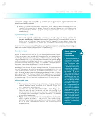 ÁGUA PARA A VIDA, ÁGUA PARA TODOS




Deixar claro que água doce não significa água potável, pois as águas dos rios, lagos e represas podem
estar contaminadas ou poluídas.

   • Toda a água doce disponível é boa para beber? Vocês beberiam água diretamente do rio que
     passa no meio da sua cidade? Separar visualmente na tampinha somente a água doce que não
     está contaminada ou poluída e que pode servir para o consumo dos seres vivos e para todas as
     suas atividades.

Convidaremos o grupo a refletir:

   • Observando a garrafa e a tampinha, veremos que, de toda a água do planeta, somente uma
     pequena parte é doce e adequada para consumo humano e suas atividades: beber, escovar os
     dentes, tomar banho, lavar a roupa, a louça, cozinhar, regar a horta, matar a sede dos animais,
     lavar o carro e o quintal, regar as plantas... Ela pode estar mal distribuída e sendo desperdiçada.

Iniciaremos um processo de sensibilização para a importância da conservação da qualidade da água e
o seu uso racional, evitando o desperdício e a sua degradação.

Gerando um produto                                                                     Como trabalhar
                                                                                       em nossa
A partir da identificação dos usos da água no Planeta (abastecimento humano,           comunidade
higiene, alimentação, lazer, geração de energia, transporte, agricultura, indústria,
manutenção dos ecossistemas aquáticos...) trabalharemos as formas de degra-
                                                                                       É importante destacar os
dação da qualidade da água e como interferem na qualidade de vida das pesso-
                                                                                       elementos regionais
as. O que pode acontecer à água, quando ocorre o desmatamento, a ocupação
                                                                                       como praia, montanhas
desordenada do solo, a deposição de lixo, as queimadas, a destruição das ma-
                                                                                       com cachoeiras, man-
tas ciliares, a agricultura não planejada e o uso de agrotóxicos?
                                                                                       gues, desertos, rios...
                                                                                       e atividades como pesca
Ilustraremos com recortes de jornais, revistas, desenhos, figuras e gráficos da
                                                                                       industrial e artesanal,
internet. Podemos criar um painel: de um lado, o ciclo da água com os diversos
                                                                                       extrativismo, agricultura,
usos, sobrevivência dos seres vivos, atividades domésticas e industriais e, de
                                                                                       em portos,... da região.
outro, as formas de degradação da água pela interferência humana. Por exem-
                                                                                       Uma região marinha ou de
plo: a água, em forma de chuva, serve para molhar as plantas, umedecer o solo
                                                                                       manguezal, por exemplo,
e abastecer os rios. Quando cai em grande quantidade num solo desmatado,
                                                                                       apresenta toda uma vida
provoca a erosão, indo para bueiros entupidos e provocando as enchentes.
                                                                                       integrada à água salgada,
                                                                                       na qual pessoas desen-
Para ir mais além                                                                      volvem atividades de so-
                                                                                       brevivência como a pes-
   • Podemos criar uma história em quadrinhos ou uma peça de teatro                    ca, o extrativismo e o tu-
     para ser apresentada em diferentes locais (escolas, praças, clu-                  rismo. Já no caso do
     bes e associações de moradores).                                                  Pantanal, o ciclo de reno-
   • Organizar uma lista dos verbos relacionados à água. A água lava,                  vação da biodiversidade,
     transforma, dilui, sobe, desce, ferve, gela... Percorrer todo o ciclo da água     bem como o modo de vida
     apenas por meio de verbos, passear por todo o planeta, analisando                 dos pantaneiros, está di-
     os diferentes modos como a água é vista pelas populações e as dezenas             retamente relacionado
     de profissões ligadas a ela.                                                      com o ciclo das águas.
   • A partir da leitura e pesquisa, também é possível promover um debate              Cada grupo poderá cons-
     sobre o conteúdo do painel e a “Crise da Água”, suas causas e conse-
                                                          ,                            truir o seu painel, usando
     qüências. Refletir sobre nosso comportamento no dia-a-dia, em relação             exemplos e característi-
     ao uso da água, e atitudes para contribuir com a conservação dos                  cas locais.
     recursos hídricos.
                                                                                                                    21
 