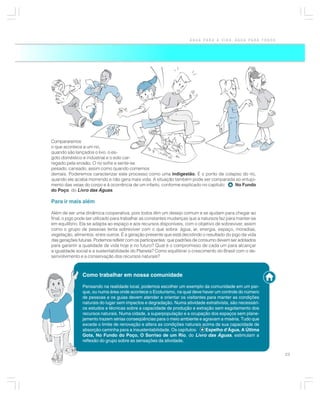 ÁGUA PARA A VIDA, ÁGUA PARA TODOS




Compararemos
o que acontece a um rio,
quando são lançados o lixo, o es-
goto doméstico e industrial e o solo car-
regado pela erosão. O rio sofre e sente-se
pesado, cansado, assim como quando comemos
demais. Poderemos caracterizar este processo como uma indigestão. É o ponto de colapso do rio,
                                                                      .
quando ele acaba morrendo e não gera mais vida. A situação também pode ser comparada ao entupi-
mento das veias do corpo e à ocorrência de um infarto, conforme explicado no capítulo: No Fundo
do Poço, do Livro das Águas.

Para ir mais além

Além de ser uma dinâmica cooperativa, pois todos têm um desejo comum e se ajudam para chegar ao
final, o jogo pode ser utilizado para trabalhar as constantes mudanças que a natureza faz para manter-se
em equilíbrio. Ela se adapta ao espaço e aos recursos disponíveis, com o objetivo de sobreviver, assim
como o grupo de pessoas tenta sobreviver com o que sobra: água, ar, energia, espaço, moradias,
vegetação, alimentos, entre outros. É a geração presente que está decidindo o resultado do jogo da vida
das gerações futuras. Podemos refletir com os participantes: que padrões de consumo devem ser adotados
para garantir a qualidade de vida hoje e no futuro? Qual é o compromisso de cada um para alcançar
a igualdade social e a sustentabilidade do Planeta? Como equilibrar o crescimento do Brasil com o de-
senvolvimento e a conservação dos recursos naturais?



               Como trabalhar em nossa comunidade

               Pensando na realidade local, podemos escolher um exemplo da comunidade em um par-
               que, ou numa área onde acontece o Ecoturismo, na qual deve haver um controle do número
               de pessoas e os guias devem atender e orientar os visitantes para manter as condições
               naturais do lugar sem impactos e degradação. Numa atividade extrativista, são necessári-
               os estudos e técnicas sobre a capacidade de produção e extração sem esgotamento dos
               recursos naturais. Numa cidade, a superpopulação e a ocupação dos espaços sem plane-
               jamento trazem sérias conseqüências para o meio ambiente e agravam a miséria. Tudo que
               excede o limite de renovação e altera as condições naturais acima de sua capacidade de
               absorção caminha para a insustentabilidade. Os capítulos:    Espelho d’Água, A Última
               Gota, No Fundo do Poço, O Sorriso de um Rio, do Livro das Águas, estimulam a
               reflexão do grupo sobre as sensações da atividade.


                                                                                                           23
 