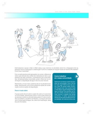 ÁGUA PARA A VIDA, ÁGUA PARA TODOS




Estimularemos o grupo a falar e refletir sobre o que vivenciou na atividade. Como foi a integração entre as
pessoas? Houve cooperação e colaboração? Como foi o trabalho em equipe? Quais as maiores dificuldades?
Como foram resolvidas?

Com os participantes ainda agrupados nos cantos, refletiremos
sobre quais atitudes dos cartões são realizadas por eles ou por    Como trabalhar
pessoas que eles conhecem. Levantaremos que outras atitu-          em nossa comunidade
des, não apresentadas na atividade, podem influenciar na con-
servação ou degradação da água e dos recursos naturais.
                                                                   Selecionar os temas a partir de situa-
Retomando o círculo maior, podemos discutir as atitudes levan-     ções da comunidade, como: Há lixo
tadas, identificando como tornar práticas as ações de conser-      em todo lugar! Minha terra não pro-
vação e evitar as ações de degradação.                             duz mais! Os peixes estão morren-
                                                                   do! Ninguém tem mais saúde! Cadê
                                                                   a mata daqui? Quanto desperdício de
Para ir mais além                                                  água na escola! Para escolher as fra-
                                                                   ses dos cartões, levantar as atitudes
O grupo pode discutir sobre o papel de cada um na escola e         mais comuns a respeito dos temas
na comunidade, identificando quem e como pode influenciar          escolhidos. O melhor aprendizado
as pessoas a adotar as atitudes adequadas e mudar as atitu-        sempre se dá a partir da leitura de nos-
des que afetam o equilíbrio do Planeta, a começar pelo bom         sa realidade, da vivência do dia-a-dia.
uso e conservação da água. Ver o bloco de mobilização, deste
Guia de Atividades.
                                                                                                              25
 