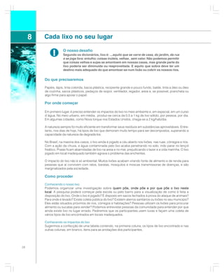 8   Cada lixo no seu lugar

              !       O nosso desafio
                      Segundo os dicionários, lixo é: ...aquilo que se varre de casa, do jardim, da rua
                      e se joga fora; entulho; coisas inúteis, velhas , sem valor. Não podemos permitir
                      que coisas velhas e sujas se amontoem em nossas casas, mas grande parte do
                      lixo poderia ser diminuída ou reaproveitada. E aquilo que sobra deve ter um
                      destino mais adequado do que amontoar-se num lixão ou cobrir os nossos rios.


         Do que precisaremos

         Papéis, lápis, tinta colorida, bacia plástica, recipiente grande e pouco fundo, balde, tinta a óleo ou óleo
         de cozinha, sacos plásticos, pedaços de isopor, ventilador, regador, areia e, se possível, prancheta ou
         algo firme para apoiar o papel.

         Por onde começar

         Em primeiro lugar, é preciso entender os impactos do lixo no meio ambiente e, em especial, em um curso
         d´água. No meio urbano, em média, produz-se cerca da 0,5 a 1 kg de lixo sólido, por pessoa, por dia.
         Em algumas cidades, como Nova Iorque nos Estados Unidos, chega-se a 2 kg/hab/dia.

         A natureza sempre foi muito eficiente em transformar seus resíduos em substâncias aproveitáveis. Entre-
         tanto, nos dias de hoje, há tipos de lixo que demoram muito tempo para ser decompostos, superando a
         capacidade da natureza de degradá-los.

         No Brasil, na maioria dos casos, o lixo ainda é jogado a céu aberto nos lixões, nas ruas, córregos e rios.
         Com a ação da chuva, a água contaminada pelo lixo acaba penetrando no solo, indo parar no lençol
         freático. Praias ficam abarrotadas de lixo na areia e no mar, prejudicando o lazer e a vida marinha. O lixo
         jogado em local inadequado também agrava o problema das enchentes.

         O impacto do lixo não é só ambiental. Muitos lixões acabam virando fonte de alimento e de renda para
         pessoas que aí convivem com ratos, baratas, mosquitos e moscas transmissoras de doenças, e são
         marginalizados pela sociedade.

         Como proceder

         Conhecendo o nosso lixo
         Podemos organizar uma investigação sobre quem põe, onde põe e por que põe o lixo neste
         local. A pesquisa poderá começar pela escola ou pelo bairro para a visualização de como é feita a
         disposição do lixo. Onde o lixo é jogado? É disposto em sacos fechados à prova do ataque de animais?
         Para onde é levado? Existe coleta pública do lixo? Existem aterros sanitários ou lixões no seu município?
         Eles estão situados próximos de rios, córregos e habitações? Pessoas utilizam os lixões para procurar
         alimento ou sucatas para vender? Podemos entrevistar pessoas da comunidade para entender por que
         ainda existe lixo no lugar errado. Pediremos que os participantes usem luvas e façam uma coleta de
         vários tipos de lixo encontrados em locais inadequados.

         Conhecendo os impactos do lixo
         Sugerimos a confecção de uma tabela contendo, na primeira coluna, os tipos de lixo encontrado e nas
         outras colunas, em branco, itens para as anotações dos participantes.




28
 