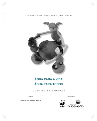 ÁGUA PARA A VIDA, ÁGUA PARA TODOS


    C A D E R N O S   D E   E D U C A Ç Ã O    A M B I E N T A L




                 ÁGUA PARA A VIDA
                 ÁGUA PARA TODOS

             G U I A      D E   A T I V I D A D E S


        Textos                                            Realização

Andrée de Ridder Vieira



                                                                                  3
 