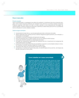 ÁGUA PARA A VIDA, ÁGUA PARA TODOS




Para ir mais além

Criando soluções
Após a sensibilização e investigação dos efeitos do problema, é importante discutir as possíveis solu-
ções. Como essas situações poderiam ser evitadas? Como diminuir a ocorrência desses impactos?
Podemos organizar uma visita a um lixão, um aterro sanitário e uma cooperativa de reciclagem de
resíduos sólidos. Também poderemos pesquisar e identificar as alternativas para diminuir os problemas
do lixo utilizadas em outras cidades e países.

Vejamos alguns exemplos:

   • manutenção da mata ciliar ou sua recuperação para evitar o processo de erosão;
   • destino adequado para cada tipo de lixo e sistema integrado de gerenciamento com a redução, a
     reutilização e a reciclagem;
   • instalação e controle de estações de tratamento de esgoto;
   • busca de soluções para a coleta e destino do lixo em regiões de difícil acesso;
   • construção de aterros sanitários e desativação de lixões;
   • formação de cooperativas organizadas de catadores de lixo e investimento em programas de
     coleta seletiva para reciclagem;
   • programas de educação ambiental para sensibilizar a escola e a comunidade a reduzir o consu-
     mo, reutilizar e reciclar materiais e jogar lixo no lugar certo;
   • armazenar óleo velho de cozinha para transformar em sabão;
   • campanhas e mutirões de limpeza das praias, de identificação de focos de lixo, de limpeza da
     escola e dos bairros, entre outras.




                                Como trabalhar em nossa comunidade

                                Precisamos identificar os tipos de lixo mais comuns em nossa
                                região, seu destino e principais impactos causados no meio ambi-
                                ente. Quais são as soluções para os problemas que o lixo gera
                                em nosso espaço? Nem sempre a coleta seletiva é a melhor ou
                                a única solução. Tudo depende de um planejamento adequado
                                e integrado. No caso da coleta seletiva, é preciso armazenar
                                o material coletado e garantir sua coleta. Trabalhar a questão:
                                eu produzo lixo, logo, sou responsável pelo seu destino adequado
                                e a diminuição é fundamental. Outra questão importante é o gran-
                                de desperdício de alimentos. Uma situação inaceitável enquanto
                                tantos brasileiros passam fome. Vale então promover uma
                                discussão sobre o tema e analisar o que acontece na realidade
                                local. O site www.bancodealimentos.org.br traz algumas boas idéias
                                sobre o combate ao desperdício de alimentos, nutrição e reapro-
                                veitamento alimentar.




                                                                                                          31
 