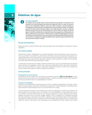 9   Detetives da água

              !      O nosso desafio
                     Um detetive busca pistas, fatos e outros elementos que ajudem a esclarecer uma
                     situação. Em nossa atividade, ele deverá ser imparcial e ético, ou seja, ser neutro e
                     justo. O seu importante trabalho, junto com todas as peças e provas obtidas na
                     investigação, contribuirá para um diagnóstico do que precisa ser feito. Um detetive
                     deve ter um ótimo senso de observação e uma visão apurada. Simular o papel de
                     detetive da água será uma forma de despertar o senso crítico em relação ao uso da
                     água e vivenciar o desafio de ser imparcial e justo nos julgamentos. Descobertos os
                     fatos, analisaremos o que gera e contribui para o cenário de degradação dos recur-
                     sos hídricos e discutiremos como usar a água mais eficientemente. Neste momento,
                     vai acontecer a mudança do papel de detetive para o papel de agente ambiental, que
                     terá uma nova missão a cumprir.


         Do que precisaremos

         Papel, prancheta, canetas coloridas, lápis, mapa da região, bloco de anotações e, se possível, máquina
         fotográfica.

         Por onde começar

         Identificando a região: estabeleceremos os limites geográficos da área escolhida: escola, seu entorno,
         uma rua, um bairro, um condomínio, uma fazenda, uma praia, uma vila. Em seguida, esboçaremos um
         mapa destacando numa folha de papel, os principais pontos que identificam o lugar: nomes de ruas,
         localização de casas, lojas, fábricas, quiosques, escolas, postos de gasolina, praças, terrenos baldios,
         rios, entre outros elementos que demarquem o trajeto.

         A confecção do mapa deve ser simples. Sugerimos também que o grupo crie símbolos para representar
         casas, árvores, lixo, pastagens, pontes, rios, pontos de vazamentos, erosão, fogo, entre outros itens,
         que sirvam para identificar no mapa os elementos observados durante a visita. Para o trabalho de
         campo, cada grupo receberá o mapa e a legenda de símbolos.

         Como proceder

         Pesquisando os usos e abusos
         O trabalho pode ser iniciado com uma pesquisa nos textos de apoio do       Livro das Águas e outras
         fontes sobre os vários tipos de uso da água (doméstico, industrial, comercial, entre outros), abusos e
         fatores que contribuem para a sua degradação na natureza.

         Fazendo a investigação
         Dividiremos os participantes em grupos para que iniciem o trabalho de diagnóstico de campo, investi-
         gando os usos da água, observando, identificando os elementos, tirando fotografias, entrevistando pes-
         soas e fazendo a representação visual, por meio de desenhos no mapa.

         O grupo observará se existem outras atividades que não foram registradas no mapa inicial recebido, mas
         que se relacionam com a água, como, por exemplo, uma usina hidrelétrica, um lava-rápido para carros,
         uma indústria, uma feira de alimentos nas ruas, parques aquáticos ou clubes, bebedouros de animais,
         lavagem de roupas nos rios ou hortas irrigadas. Alguém “varre” a calçada com a mangueira de água?
         Há canos estourados, vazamentos nas torneiras, calçadas e ruas? As indústrias tratam os seus efluentes?
         Há erosão nas margens dos rios e córregos? Os terrenos baldios estão cobertos de lixo? O mangue está
         repleto de sujeira e não existem mais caranguejos como antigamente? Existem pessoas sem acesso
32
 