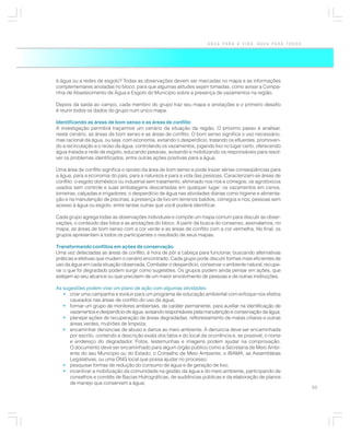 ÁGUA PARA A VIDA, ÁGUA PARA TODOS




à água ou a redes de esgoto? Todas as observações devem ser marcadas no mapa e as informações
complementares anotadas no bloco, para que algumas atitudes sejam tomadas, como avisar a Compa-
nhia de Abastecimento de Água e Esgoto do Município sobre a presença de vazamentos na região.

Depois da saída ao campo, cada membro do grupo traz seu mapa e anotações e o primeiro desafio
é reunir todos os dados do grupo num único mapa.

Identificando as áreas de bom senso e as áreas de conflito
A investigação permitirá traçarmos um cenário da situação da região. O próximo passo é analisar,
neste cenário, as áreas de bom senso e as áreas de conflito. O bom senso significa o uso necessário,
mas racional da água, ou seja, com economia, evitando o desperdício, tratando os efluentes, promoven-
do a recirculação e o reúso da água, controlando os vazamentos, jogando lixo no lugar certo, oferecendo
água tratada e rede de esgoto, educando pessoas, avisando e mobilizando os responsáveis para resol-
ver os problemas identificados, entre outras ações positivas para a água.

Uma área de conflito significa o oposto da área de bom senso e pode trazer sérias conseqüências para
a água, para a economia do país, para a natureza e para a vida das pessoas. Caracterizam-se áreas de
conflito: o esgoto doméstico ou industrial sem tratamento, eliminado nos rios e córregos; os agrotóxicos
usados sem controle e suas embalagens descartadas em qualquer lugar; os vazamentos em canos,
torneiras, calçadas e irrigadores; o desperdício de água nas atividades diárias como higiene e alimenta-
ção e na manutenção de piscinas; a presença de lixo em terrenos baldios, córregos e rios; pessoas sem
acesso à água ou esgoto, entre tantas outras que você poderá identificar.

Cada grupo agrega todas as observações individuais e compõe um mapa comum para discutir as obser-
vações, o conteúdo das fotos e as anotações do bloco. A partir da busca do consenso, assinalamos, no
mapa, as áreas de bom senso com a cor verde e as áreas de conflito com a cor vermelha. No final, os
grupos apresentam a todos os participantes o resultado de seus mapas.

Transformando conflitos em ações de conservação
Uma vez detectadas as áreas de conflito, é hora de pôr a cabeça para funcionar, buscando alternativas
práticas e efetivas que mudem o cenário encontrado. Cada grupo pode discutir formas mais eficientes de
uso da água em cada situação observada. Combater o desperdício, conservar o ambiente natural, recupe-
rar o que foi degradado podem surgir como sugestões. Os grupos podem ainda pensar em ações, que
estejam ao seu alcance ou que precisem de um maior envolvimento de pessoas e de outras instituições.

As sugestões podem virar um plano de ação com algumas atividades:
   • criar uma campanha e evoluir para um programa de educação ambiental com enfoque nos efeitos
      causados nas áreas de conflito do uso da água;
   • formar um grupo de monitores ambientais, de caráter permanente, para auxiliar na identificação de
      vazamentos e desperdício de água, avisando responsáveis pela manutenção e conservação da água;
   • planejar ações de recuperação de áreas degradadas, reflorestamento de matas ciliares e outras
      áreas verdes, mutirões de limpeza;
   • encaminhar denúncias de abuso e danos ao meio ambiente. A denúncia deve ser encaminhada
      por escrito, contendo a descrição exata dos fatos e do local da ocorrência e, se possível, o nome
      e endereço do degradador. Fotos, testemunhas e imagens podem ajudar na comprovação.
      O documento deve ser encaminhado para algum órgão público como a Secretaria de Meio Ambi-
      ente do seu Município ou do Estado, o Conselho de Meio Ambiente, o IBAMA, as Assembléias
      Legislativas, ou uma ONG local que possa ajudar no processo;
   • pesquisar formas de redução do consumo de água e de geração de lixo;
   • incentivar a mobilização da comunidade na gestão da água e do meio ambiente, participando de
      conselhos e comitês de Bacias Hidrográficas, de audiências públicas e da elaboração de planos
      de manejo que conservem a água;
                                                                                                           33
 
