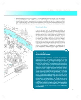 ÁGUA PARA A VIDA, ÁGUA PARA TODOS




• estender a atividade para outros grupos e comunidades. A união dos mapas, como um mosaico
  de peças interligadas, pode contribuir para uma visão mais global da questão da água na região;
• encaminhar os produtos da atividade para grupos de estudos ambientais como Ongs, Universida-
  des, comitês de bacia hidrográfica, departamentos de meio ambiente de empresas e Prefeituras.
  Eles poderão subsidiar ações práticas locais e programas envolvendo a escola e a comunidade.

                                        Para ir mais além

                                        A técnica do mapa pode ser utilizada para sensibilizar as
                                        pessoas a pensar no seu ambiente de forma mais local possí-
                                        vel, como a sua casa. Em casa, a idéia é fazer o diagnóstico
                                        da relação familiar com a água, observando o comportamento
                                        das pessoas no banho, na escovação dos dentes, na lava-
                                        gem de louças, roupas e calçadas, na irrigação das flores
                                        e hortaliças, nos cuidados com o lixo, no consumo de ener-
                                        gia, na situação dos canos, torneiras e caixas d´água. O gru-
                                        po pode expor os mapas e estimular as pessoas a buscarem
                                        soluções conjuntas. Uma maquete com os dados dos mapas
                                        pode facilitar a visualização das áreas de bom senso e de
                                        conflito. O mais importante é caracterizar, no mapa ou na ma-
                                        quete, os elementos da realidade local, do meio ambiente ur-
                                        bano, rural ou natural como uma área de floresta.



                                        Como trabalhar
                                        em nossa comunidade

                                        Precisamos ser bem criteriosos na escolha da região a ser
                                        mapeada, focando o trabalho em nosso espaço. Dá vontade
                                        de abraçar o mundo para resolver os problemas da água, mas
                                        começar pelo próprio pedaço é um bom início. Escolher ações
                                        possíveis de realização na comunidade é o melhor caminho.
                                        A partir da região, analisar quais atividades interferem e
                                        dependem do meio ambiente local e como as pessoas se
                                        relacionam com ele. Pode ser uma região pesqueira, florestal,
                                        agrícola, industrial, turística, residencial ou escolar. Os ele-
                                        mentos devem estar ligados a essas características regionais.
                                        Formar grupos que possam estudar, inicialmente, a sua área e
                                        depois visitar e destacar, as áreas de bom senso, para que
                                        outros multipliquem as atitudes e experiências. Numa
                                        comunidade agrícola, por exemplo, a recuperação da mata ciliar,
                                        os cuidados com o uso do solo e da água, o consórcio de
                                        plantações, o controle biológico de pragas, entre outras
                                        técnicas, tornam-se importantes elementos visuais de
                                        divulgação das ações de conservação ambiental. Os educa-
                                        dores podem observar o comportamento dos participantes
                                        durante o mapeamento. Como reagem diante do que vêem? Como
                                        é a sua interação com as pessoas que provocam degradação
                                        ou conservação?

                                                                                                           35
 