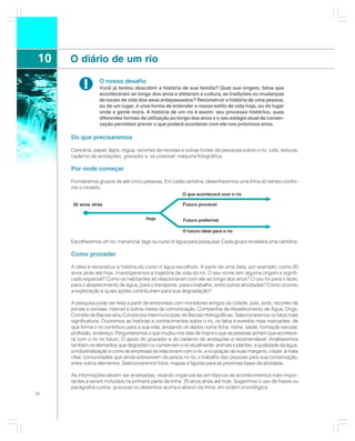 10   O diário de um rio

           !       O nosso desafio
                   Você já tentou descobrir a história de sua família? Qual sua origem, fatos que
                   aconteceram ao longo dos anos e afetaram a cultura, as tradições ou mudanças
                   de locais de vida dos seus antepassados? Reconstruir a história de uma pessoa,
                   ou de um lugar, é uma forma de entender o nosso estilo de vida hoje, ou do lugar
                   onde a gente mora. A história de um rio é assim: seu processo histórico, suas
                   diferentes formas de utilização ao longo dos anos e o seu estágio atual de conser-
                   vação permitem prever o que poderá acontecer com ele nos próximos anos.

      Do que precisaremos

      Cartolina, papel, lápis, régua, recortes de revistas e outras fontes de pesquisa sobre o rio, cola, tesoura,
      caderno de anotações, gravador e, se possível, máquina fotográfica.

      Por onde começar

      Formaremos grupos de até cinco pessoas. Em cada cartolina, desenharemos uma linha do tempo confor-
      me o modelo:
                                                          O que acontecerá com o rio

      20 anos atrás                                        Futuro provável

                                         Hoje              Futuro preferível

                                                          O futuro ideal para o rio

      Escolheremos um rio, manancial, lago ou curso d´água para pesquisar. Cada grupo receberá uma cartolina.

      Como proceder

      A idéia é reconstruir a história do curso d´água escolhido. A partir de uma data, por exemplo, como 20
      anos atrás até hoje, investigaremos a trajetória de vida do rio. O seu nome tem alguma origem e signifi-
      cado especial? Como os habitantes se relacionaram com ele ao longo dos anos? O uso foi para o lazer,
      para o abastecimento de água, para o transporte, para o trabalho, entre outras atividades? Como ocorreu
      a exploração e quais ações contribuíram para sua degradação?

      A pesquisa pode ser feita a partir de entrevistas com moradores antigos da cidade, pais, avós, recortes de
      jornais e revistas, internet e outros meios de comunicação, Companhia de Abastecimento de Água, Ongs,
      Comitês de Bacias e/ou Consórcios Intermunicipais de Bacias Hidrográficas. Selecionaremos os fatos mais
      significativos. Ouviremos as histórias e conhecimentos sobre o rio, os fatos e eventos mais marcantes, de
      que forma o rio contribuiu para a sua vida, anotando os dados numa ficha: nome, idade, formação escolar,
      profissão, endereço. Perguntaremos o que mudou nos dias de hoje e o que as pessoas acham que acontece-
      rá com o rio no futuro. O apoio do gravador e do caderno de anotações é recomendável. Analisaremos
      também os elementos que degradam ou conservam o rio atualmente: animais e plantas, a qualidade da água,
      a industrialização e como as empresas se relacionam com o rio, a ocupação de suas margens, o lazer, a mata
      ciliar, comunidades que ainda sobrevivem da pesca no rio, o trabalho das pessoas para sua conservação,
      entre outros elementos. Selecionaremos fotos, mapas e figuras para as próximas fases da atividade.

      As informações devem ser analisadas, visando organizá-las em tópicos de acontecimentos mais impor-
      tantes a serem incluídos na primeira parte da linha: 20 anos atrás até hoje. Sugerimos o uso de frases ou
      parágrafos curtos, gravuras ou desenhos acima e abaixo da linha, em ordem cronológica.
36
 