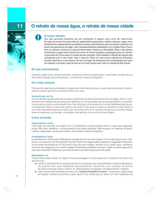11   O retrato de nossa água, o retrato de nossa cidade

            !      O nosso desafio
                   Um dos grandes desafios de um fotógrafo é captar uma cena de improviso.
                   Ou seja, na sua forma mais natural, registrando expressões, estilos, marcas, rugas, com-
                   portamentos, despertando sensações e outras características que nos fazem conhecer um
                   pouco da pessoa ou do lugar, sem necessariamente estabelecer um contato físico. Esco-
                   lher um retrato e observar o que ele demonstra: tristeza ou felicidade. Olhar mais atenta-
                   mente para o lugar onde você mora como se fosse congelar a paisagem para um retrato:
                   o que você vê? Uma casa é o retrato de seu morador. Uma cidade é o retrato da relação dos
                   moradores com o seu meio. Veja o caso do Tietê, rio cujo nome original era Anhembi,
                   caudal volumoso, e que deixou de ser um lugar de inesquecíveis competições de remo,
                   de natação e de lazer, para tornar-se um local quase sem vida na cidade de São Paulo.

      Do que precisaremos

      Cartolina, papel, tinta, canetas coloridas, cadernos e folhas de papel, lápis, pranchetas, vendas para os
      olhos para metade dos participantes e, se possível, máquina fotográfica.

      Por onde começar

      Precisamos organizar a atividade por etapas bem definidas para que, a cada fase executada, os partici-
      pantes possam aprimorar sua visão sobre o seu meio.

      Iniciando por um rio
      Os rios retratam grande parte da situação ambiental e do desenvolvimento de uma região. Assim, incen-
      tivaremos um trabalho de pesquisa para identificar os rios presentes na sua área geográfica, a importân-
      cia de cada um para a comunidade local. Que tal propor uma eleição do rio a ser trabalhado pelo grupo,
      considerando: Qual rio está mais próximo de vocês? Com qual rio vocês se identificam mais? Qual rio
      tem maior importância para sua vida? Caso não exista nenhum rio próximo da escola ou da comunidade,
      pode-se pesquisar um córrego, uma lagoa, uma represa, entre outros cursos d’água.

      Como proceder

      Organizando a visita
      Uma saída, por exemplo, às margens do rio. Orientaremos os participantes sobre a roupa mais adequada,
      bonés, filtro solar, repelente e comportamentos para evitar acidentes. Não esquecer os materiais de apoio:
      caderno, papel, lápis, venda para os olhos, pranchetas e máquina fotográfica.

      Investigando o local
      Incentivaremos a observação detalhada da situação do rio e de suas margens. Como está a água do rio: clara,
      escura, com espuma, com lixo boiando? O rio tem cheiro? As margens estão cobertas por vegetação? Há proces-
      so de erosão nas bordas do rio? Há entulho e lixo nas suas margens, animais como: peixes, aves, mamíferos,
      moluscos nas margens do rio ou dentro da água? Pessoas que trabalham, brincam, nadam ou retiram água do rio
      para suas atividades? Pediremos que todos anotem suas observações para discussão.

      Retratando o rio
      A idéia desta etapa é fazer um registro visual da paisagem e da situação do rio. Podemos escolher uma
      das técnicas:
          a) dividir os participantes em equipes de até cinco pessoas que compartilharão a máquina fotográfica.
             Os grupos tiram suas fotografias individualmente, permitindo uma variação de pontos
             de vista e enfoques sobre o mesmo rio. Observações e anotações complementarão o registro.
          b) outra maneira bem divertida é simular uma “máquina fotográfica humana”. As pessoas, organizadas
                                                                                    .
             em duplas, recebem prancheta, papel, lápis e uma venda para os olhos. Um dos integrantes da
38
 
