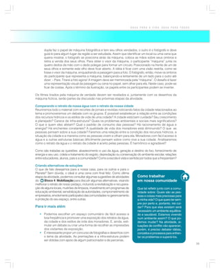 ÁGUA PARA A VIDA, ÁGUA PARA TODOS




      dupla faz o papel de máquina fotográfica e tem seu olhos vendados, o outro é o fotógrafo e deve
      guiá-lo para algum lugar da região a ser estudada. Assim que identificar um local ou uma cena que
      queira mostrar, o fotógrafo se posiciona atrás da máquina, coloca as mãos sobre seus ombros e
      retira a venda dos seus olhos. Para obter o visor da máquina, o participante “máquina” junta os
      quatro dedos da mão com o dedo polegar para formar um círculo. Posicionado na frente de um de
      seus olhos e somente este olho deve ficar aberto. A idéia é ficar com uma visão restrita, como se
      fosse o visor da máquina, enquadrando a paisagem para a foto. O fotógrafo, então, move os ombros
      do participante que representa a máquina, balançando-a lentamente de um lado para o outro até
      dizer: – Pare. Tirarei a foto agora! A imagem deve ser memorizada pela “máquina”. O desafio é fazer
      uma representação visual da paisagem ou cena no papel, sem olhar para ela. Neste caso, pode-se
      ficar de costas. Após o término da ilustração, os papéis entre os participantes podem se inverter.

Os filmes tirados pela máquina de verdade devem ser revelados e, juntamente com os desenhos da
máquina fictícia, serão partes da discussão nas próximas etapas da atividade.

Comparando o retrato da nossa água com o retrato da nossa cidade
Reuniremos todo o material com recortes de jornais e revistas noticiando fatos da cidade relacionados ao
tema e promoveremos um debate com os grupos. É possível estabelecer a relação entre as condições
dos recursos hídricos e os estilos de vida de uma cidade? A cidade está bem cuidada? Seu crescimento
é planejado? Carece de infra-estrutura? Quais os problemas ambientais e sociais mais significativos?
O que e quem eles afetam? Qual o padrão de consumo das pessoas? Há racionamento de água e
energia? Há enchentes constantes? A qualidade de vida dos moradores está diminuindo? O que as
pessoas pensam sobre a sua cidade? Faremos uma relação entre a condição dos recursos hídricos, a
situação da cidade e a maneira como as pessoas vivem e olham para ela. Moradores com fácil acesso à
água e a outras estruturas básicas dificilmente pensam sobre como vive a sua cidade. Analisaremos
como o retrato da água x o retrato da cidade é aceito pelas pessoas. É harmônico e agradável?

Como são tratadas as questões: abastecimento e uso da água, geração e destino do lixo, fornecimento de
energia e seu uso, coleta e tratamento do esgoto, depredação ou conservação do ambiente escolar, relações
entre educadores, alunos, pais e a comunidade? Como a escola é vista e sentida por todos que a freqüentam?

Criando alternativas de soluções
O que de fato desejamos para a nossa casa, para os outros e para o
Planeta? Sem dúvida, o ideal é uma cena com final feliz. Como última
etapa da atividade, podemos consultar algumas sugestões de atividades          Como trabalhar
do     Bloco 4 Mobilização para discutir algumas alternativas, visando         em nossa comunidade
melhorar o retrato de nosso pedaço, incluindo a revitalização e recupera-
ção de alguns locais, mutirões de limpeza, investimento em programas de        Que tal refletir junto com a comu-
educação ambiental, sensibilização de autoridades, comprometimento de          nidade sobre: Quais são as pes-
empresários, envolvimento participativo das comunidades no gerenciamento       soas e coisas mais preciosas para
e proteção do seu espaço, entre outras.                                        a minha vida? O que quero ter sem-
                                                                               pre por perto e, portanto, irei cui-
Para ir mais além                                                              dar? Para que elas existam será
                                                                               necessário um ambiente equilibra-
   • Podemos escolher um espaço comunitário de fácil acesso e                  do e saudável. Estamos vivendo
     boa freqüência e promover uma exposição dos retratos da água,             num ambiente assim? O que po-
     da cidade e dos estilos de vida dos moradores. E, ainda, esti-            demos mudar? Na atividade, si-
     mular um debate ou criar uma forma de recolher as impressões              tuações de conflito vão aparecer,
     dos visitantes da exposição;                                              porém, é preciso debater idéias,
   • É interessante propor um concurso de fotografias e desenhos com           conceitos e processos para enfren-
     o tema da atividade. As premiações e a infra-estrutura podem              tar os problemas e superá-los.
     ser obtidas com apoio de algum patrocinador e de parcerias.
                                                                                                                      39
 