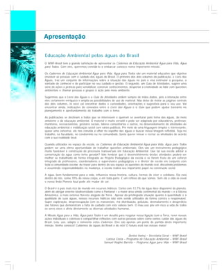 Apresentação

    Educação Ambiental pelas águas do Brasil
    O WWF-Brasil tem a grande satisfação de apresentar os Cadernos de Educação Ambiental Água para Vida, Água
    para Todos. Com eles, queremos convidá-lo a embarcar conosco numa importante missão.

    Os Cadernos de Educação Ambiental Água para Vida, Água para Todos são um material educativo que objetiva
    envolver as pessoas com o cuidado das águas do Brasil. O primeiro dos dois volumes da publicação, o Livro das
    Águas, traz um conjunto de informações sobre a situação das águas no país e visa estimular a pesquisa, a
    vontade de conhecer e de participar no seu cuidado e gestão. O segundo, um Guia de Atividades, sugere uma
    série de ações e práticas para sensibilizar, construir conhecimentos, despertar a criatividade ao lidar com questões
    ambientais e chamar pessoas e grupos à ação pelo meio ambiente.

    Sugerimos que o Livro das Águas e o Guia de Atividades andem sempre de mãos dadas, pois a interação entre
    eles certamente enriquece e amplia as possibilidades de uso do material. Não deixe de visitar as páginas centrais
    dos dois volumes, lá você vai encontrar dados e curiosidades, orientações e sugestões para o seu uso. Vai
    encontrar ainda, indicações de conexões entre o Livro das Águas e o Guia que podem ajudar bastante no
    planejamento e aprofundamento do trabalho com o tema.

    As publicações se destinam a todos que se interessem e queiram se aventurar pelo tema das águas, do meio
    ambiente e da educação ambiental. O material é muito versátil e pode ser adaptado por educadores, professor,
    monitores, recreacionistas, gestores sociais, líderes comunitários e outros, no desenvolvimento de atividades de
    educação ambiental e mobilização social com vários públicos. Por meio de uma linguagem simples e interessante,
    quase uma conversa, ele nos convida a olhar no espelho das águas e buscar nossa imagem refletida. Seja no
    trabalho, na faculdade, no condomínio ou na comunidade, basta querer inovar e recriar as atividades de acordo
    com a sua realidade local.

    Quando utilizados no espaço da escola, os Cadernos de Educação Ambiental Água para Vida, Água para Todos
    podem ser uma ótima oportunidade de trabalhar questões ambientais. Eles são um instrumento pedagógico
    muito favorável à construção de processos transversais em Educação Ambiental. Que tal sua escola adotar a
    conservação da água como tema gerador? Vale lembrar que o desenvolvimento destas atividades poderá ser
    melhor se trabalhado de forma integrada ao Projeto Pedagógico da escola e se forem fruto de um esforço
    integrado de professores, coordenadores e supervisores pedagógicos e o diretor da escola em conjunto com
    toda a comunidade escolar. Ao trazer para dentro do seu espaço as questões do mundo real, discutindo problemas
    e assumindo responsabilidades na mudança, a escola realiza seu importante papel na construção social.

    A água, bem fundamental para a vida, influencia nossa história, cultura, formas de viver e cotidiano. Ela está
    dentro de nós, como 70% do nosso corpo, e em toda parte. É um reflexo do que somos. Sem ela a vida se esvai
    e nosso lindo Planeta Azul pode até mudar de cor.

    O Brasil é o país mais rico do mundo em recursos hídricos. Conta com 13,7% da água doce disponível do planeta,
    além de abrigar enorme biodiversidade como o Pantanal – a maior área úmida continental do mundo – e a Várzea
    Amazônica, a mais extensa floresta alagada da Terra. Apesar da privilegiada situação quanto à quantidade e à
    qualidade de suas águas, nossos recursos hídricos não vêm sendo utilizados de forma correta e responsável.
    Super exploração, despreocupação com os mananciais, má distribuição, poluição, desmatamento e desperdício
    são fatores que demonstram a falta de cuidado com este valioso bem. O mau uso põe em risco a vida de todos
    os seres vivos e afeta diretamente as diversas atividades humanas.

    A Missão Água para a Vida, Água para Todos é um desafio para resgatar nossa ligação com a Terra, rever nossas
    ações individuais e coletivas e compartilhar reflexões com outras pessoas sobre como vamos cuidar das águas do
    Brasil. Leia, use, adapte e reinvente estes Cadernos. Eles são apenas um ponto de partida desta importante
    missão. Venha conosco! Cuidemos da águas do Brasil e de nós! O futuro está nas nossas mãos!


                                                                        Denise Hamú – Secretária Geral – WWF-Brasil
                                                      Larissa Costa – Programa de Educação Ambiental – WWF-Brasil
                                                    Samuel Roiphe Barrêto – Programa Água para Vida – WWF-Brasil
4
 