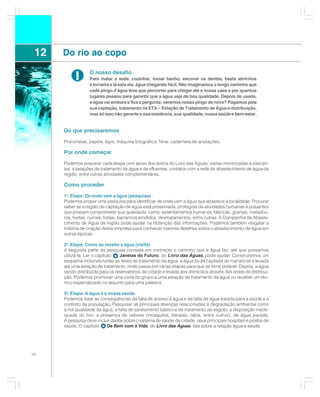 12   Do rio ao copo

           !       O nosso desafio
                   Para matar a sede, cozinhar, tomar banho, escovar os dentes, basta abrirmos
                   a torneira e lá esta ela: água chegando fácil. Não imaginamos o longo caminho que
                   cada pingo d’água teve que percorrer para chegar até a nossa casa e por quantos
                   lugares passou para garantir que a água seja de boa qualidade. Depois de usada,
                   a água vai embora e fica a pergunta: veremos nosso pingo de novo? Pagamos pela
                   sua captação, tratamento na ETA – Estação de Tratamento de Água e distribuição,
                   mas só isso não garante a sua existência, sua qualidade, nossa saúde e bem-estar.


      Do que precisaremos

      Pranchetas, papéis, lápis, máquina fotográfica, filme, caderneta de anotações.

      Por onde começar

      Podemos preparar cada etapa com apoio dos textos do Livro das Águas, visitas monitoradas a nascen-
      tes, a estações de tratamento de água e de efluentes, contatos com a rede de abastecimento de água da
      região, entre outras atividades complementares.

      Como proceder

      1a. Etapa: De onde vem a água (pesquisa)
      Podemos propor uma pesquisa para identificar de onde vem a água que abastece a localidade. Procurar
      saber se a região de captação de água está preservada, protegida de atividades humanas e poluentes
      que possam comprometer sua qualidade, como: assentamentos humanos, fábricas, granjas, matadou-
      ros, hortas, currais, lixões, barrancos erodidos, desmatamentos, entre outras. A Companhia de Abaste-
      cimento de Água da região pode ajudar na obtenção das informações. Podemos também resgatar a
      história de criação desta empresa para conhecer maiores detalhes sobre o abastecimento de água em
      outras épocas.

      2a. Etapa: Como eu recebo a água (visita)
      A segunda parte da pesquisa consiste em conhecer o caminho que a água faz, até que possamos
      utilizá-la. Ler o capítulo: Janelas do Futuro, do Livro das Águas, pode ajudar. Construiremos um
      esquema incluindo todas as fases de tratamento da água: a água bruta captada do manancial e levada
      até uma estação de tratamento, onde passa por várias etapas para que se torne potável. Depois, a água
      sendo distribuída para os reservatórios da cidade e levada aos domicílios através das redes de distribui-
      ção. Podemos promover uma visita do grupo a uma estação de tratamento da água ou receber um téc-
      nico especializado no assunto para uma palestra.

      3a. Etapa: A água e a nossa saúde
      Podemos listar as conseqüências da falta de acesso à água e da falta de água tratada para a saúde e o
      conforto da população. Pesquisar as principais doenças relacionadas à degradação ambiental como
      a má qualidade da água, a falta de saneamento básico e de tratamento de esgoto, a disposição inade-
      quada do lixo, a presença de vetores (mosquitos, baratas, ratos, entre outros), de água parada.
      A pesquisa deve incluir dados sobre o sistema de saúde da cidade, seus principais hospitais e postos de
      saúde. O capítulo:   De Bem com a Vida, do Livro das Águas, fala sobre a relação água e saúde.




40
 
