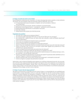 ÁGUA PARA A VIDA, ÁGUA PARA TODOS




4a. Etapa: A saúde da minha comunidade
Que tal elaborar, juntamente com os grupos, um roteiro de perguntas sobre a saúde e o meio ambiente
da escola e da comunidade? Pode-se entrevistar públicos diferentes, tais como:
    a) O responsável pelo posto de saúde ou hospital, com os funcionários, médicos
       e/ou enfermeiras;
    b) Usuários do serviço de saúde: doentes, familiares e acompanhantes;
    c) Moradores mais antigos do bairro, “curandeiros”, parteiras e outros terapeutas;
    d) Responsável pelo atendimento no ambulatório da escola;
    e) Pais das crianças;
    f) Responsáveis pelo preparo da merenda escolar.

Sugestões de questões:
  • De onde vem a água que as pessoas bebem?
  • As crianças andam descalças? Brincam no meio do lixo? Brincam nos córregos?
  • As crianças têm o hábito de lavar as mãos antes das refeições e após atividades esportivas?
     Como se alimentam?
  • Como eram as condições de saúde do bairro no passado?
  • Como são as condições de saúde atualmente?
  • Quais as influências do meio ambiente na saúde das pessoas?
  • Qual o índice de mortalidade infantil do município? Qual a principal causa de morte das crianças?
  • Quais as doenças mais comuns do município? Quais estão ligadas aos problemas do meio
     ambiente que o grupo pesquisou?
  • Existem programas de prevenção para esses tipos de doenças?
  • Como é feito o tratamento desse tipo de doença no hospital e em casa?
  • Os moradores usam algum tipo de conhecimento tradicional para a cura destas doenças, como,
     por exemplo, o uso de plantas medicinais?
  • Quais as condições do atendimento nos serviços de saúde? As pessoas estão satisfeitas com os
     serviços? Seguem o tratamento adequadamente?
  • Quais as queixas mais comuns das crianças que freqüentam o ambulatório da escola?
  • Como é a higiene no preparo dos alimentos na escola?

Vale anotar e usar a máquina fotográfica para registrar as condições ambientais da escola, da comunida-
de ou do bairro (lixo, água poluída, falta de esgoto e de higiene, entre outros aspectos), as condições de
vida da população local (trabalho, estudo, lazer, níveis de pobreza) e as condições dos serviços de
saúde. Propor ainda a reconstrução da história de vida dos entrevistados e do ambiente pesquisado,
resgatando fotos antigas, jornais e outros materiais.

5a. Etapa: E quem não tem água potável?
Até agora reconhecemos a importância de ter acesso à água e a necessidade de sua qualidade para
nossa saúde e nossas atividades. Como é a vida das pessoas que não têm acesso à água potável?
Segundo o Instituto Brasileiro de Geografia e Estatística – IBGE, no início do século XXI, cerca de 8,8
milhões de famílias no Brasil estão nesta situação. Podemos pesquisar sobre o assunto, propondo aos
grupos a identificação das condições de vida destas comunidades, em especial, encontrando represen-
tantes na região que vivem essa realidade para entrevistas e relatos. Buscar alguém que não tinha água
e passou a ter, verificando o que mudou em sua vida. Refletir sobre o perfil econômico das pessoas que
mais carecem de água.




                                                                                                             41
 