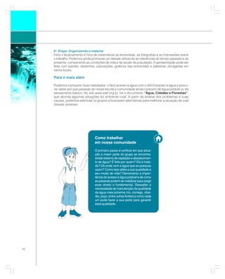 6a. Etapa: Organizando o material
     Feito o levantamento é hora de sistematizar as entrevistas, as fotografias e as impressões sobre
     o trabalho. Podemos ainda promover um debate utilizando as referências do tempo passado e do
     presente, comparando as condições de vida e de saúde da população. A apresentação pode ser
     feita com painéis, desenhos, exposições, gráficos das entrevistas e palestras divulgadas em
     vários locais.

     Para ir mais além

     Podemos comparar duas realidades: o fácil acesso à água com o difícil acesso à água e procu-
     rar saber por que pessoas de nossa escola e comunidade ainda carecem de água potável ou de
     saneamento básico. No site www.wwf.org.br, há o documento “Água, Cidades e Florestas”,
     que aborda algumas situações do ambiente rural. A partir da análise dos problemas e suas
     causas, podemos estimular os grupos a buscarem alternativas para melhorar a situação de vida
     dessas pessoas.




                                  Como trabalhar
                                  em nossa comunidade

                                  O primeiro passo é verificar em que situa-
                                  ção a maior parte do grupo se encontra:
                                  existe sistema de captação e abastecimen-
                                  to de água? É feito por quem? Ela é trata-
                                  da? De onde vem a água que as pessoas
                                  usam? Como isso afeta a sua qualidade e
                                  seu modo de vida? Demonstrar a impor-
                                  tância do acesso à água potável e de como
                                  as pessoas podem se mobilizar para exigir
                                  esse direito é fundamental. Ressaltar a
                                  necessidade de manutenção da qualidade
                                  da água mais próxima (rio, córrego, ribei-
                                  rão, poço, entre outras fontes) e como cada
                                  um pode fazer a sua parte para garantir
                                  essa qualidade.




42
 