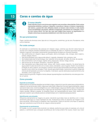 13   Caras e caretas da água

            !      O nosso desafio
                   Cada indivíduo busca uma forma para registrar suas emoções e descobertas. Entre outras
                   expressões artísticas, a pintura, o desenho, a escultura, a dança, a música, a representa-
                   ção teatral, a poesia têm sido utilizados desde os tempos mais remotos. A arte amplia
                   nossa sensibilidade, percepção, reflexão e imaginação, permitindo ver e entender o mun-
                   do com outros olhos. Por que não usar esta mágica para buscar os significados e a
                   relação cultural que as pessoas estabelecem com este recurso da vida?

      Do que precisaremos

      Papel, cartolina de diversas cores, lápis de cor, tinta guache, canetinhas, giz de cera, fita adesiva, entre
      outros materiais.

      Por onde começar

      Ao estimular os sentimentos das pessoas em relação à água, veremos que ela tem várias faces de
      acordo com a relação simbólica estabelecida e a realidade de cada um. Podemos aproveitar esta diver-
      sidade e organizar a atividade, pesquisando representações da água em diversas situações:
      • Nos sentimentos em relação à água: purificação, eterna renovação, vida, energia, útero materno,
          tristeza, alegria, frescor;
      • Nas personalidades que a água pode adquirir: sagrada, desejada, forte, perigosa, rara;
      • Na multiplicidade das formas da água: lisa, redonda, forma de gota, de bolha, de onda, de cascata;
      • Nos movimentos e sons da água: rápida, lenta, preguiçosa, raivosa, meiga, serena;
      • Nas formas de uso da água: doméstico, industrial, agrícola;
      • Nas inspirações que a água pode trazer: dança, arte, música, poesia, desenho. As várias faces da
          água podem mudar de acordo com a nossa cultura, atividades, usos e lugares. Podem nos remeter à
          proteção do útero materno; ser perigosa, quando é veículo para transmissão de doenças; disputada,
          quando é rara e difícil de conseguir; forte, quando gera eletricidade; imprevisível, quando chega sob
          a forma de tempestade e provoca inundações; incansável, quando dedicada exaustivamente a uma
          atividade, como a agricultura.
      Selecionaremos gravuras, imagens e textos dessas representações e escolheremos uma área para mon-
      tar um painel.

      Como proceder

      Expondo as situações
      Relacionaremos as diversas situações que remetam à água: a água do rio que dá o peixe para a sobrevivência;
      a água do mar que serve para o lazer; a água que mata a sede; a água da chuva que rega as plantações; a água
      que sai do nosso corpo, na forma de lágrima ou suor; a falta de água; a água que destrói casas e mata pessoas
      nas enchentes; a água como fonte de vida; a água que vem da torneira; a água que vem do poço; a água que
      inspira canções, danças e poesias. As situações devem ser representadas por textos, fotos, desenhos e
      gravuras no painel, cujo conteúdo pode ser complementado com o material da pesquisa anterior.

      Identificando uma situação
      Olharemos atentamente as imagens do painel, decidindo qual delas mais se identifica com o nosso
      sentimento pela água ou nossa realidade de vida. Analisaremos todos os aspectos da imagem ou do
      texto escolhido, memorizando os detalhes mais importantes. Cada um escreve uma frase ou desenha
      algo que caracterize a sua forma de ver a água e anexa ao painel.

      Expressando os sentimentos
      Em duplas, ou com o grupo todo envolvido num debate, pediremos que cada um expresse, em uma só
      palavra, o sentimento que a situação escolhida por ele na fase anterior lhe causou. Qual é seu maior
44
 