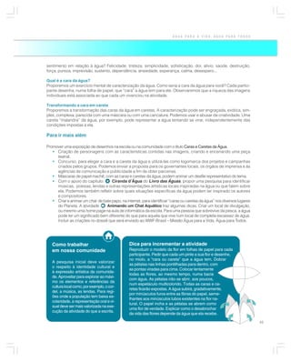 ÁGUA PARA A VIDA, ÁGUA PARA TODOS




sentimento em relação à água? Felicidade, tristeza, simplicidade, sofisticação, dor, alívio, saúde, destruição,
força, pureza, imprevisão, sustento, dependência, ansiedade, esperança, calma, desespero...

Qual é a cara da água?
Proporemos um exercício mental de caracterização da água. Como seria a cara da água para você? Cada partici-
pante desenha, numa folha de papel, que “cara” a água tem para ele. Observaremos que a riqueza das imagens
individuais está associada ao que cada um vivenciou na atividade.

Transformando a cara em careta
Proporemos a transformação das caras da água em caretas. A caracterização pode ser engraçada, exótica, sim-
ples, complexa, parecida com uma máscara ou com uma caricatura. Podemos usar e abusar da criatividade. Uma
careta “malandra” da água, por exemplo, pode representar a água tentando se virar, independentemente das
condições impostas a ela.

Para ir mais além

Promover uma exposição de desenhos na escola ou na comunidade com o título Caras e Caretas da Água.
   • Criação de personagens com as características contidas nas imagens, criando e encenando uma peça
     teatral.
   • Concurso, para eleger a cara e a careta da água e utilizá-las como logomarca dos projetos e campanhas
     criados pelos grupos. Podemos enviar a proposta para os governantes locais, os órgãos de imprensa e às
     agências de comunicação e publicidade a fim de obter parcerias.
   • Máscaras de papel machê, com as caras e caretas da água, podem animar um desfile representativo do tema.
   • Com o apoio do capítulo:       Ciranda d’Água do Livro das Águas, propor uma pesquisa para identificar
     músicas, poesias, lendas e outras representações artísticas locais inspiradas na água ou que falem sobre
     ela. Podemos também refletir sobre quais situações específicas da água podem ter inspirado os autores
     e compositores.
   • Criar e animar um chat de bate papo, na internet, para identificar “caras ou caretas da água” nos diversos lugares
     do Planeta. A atividade      Animando um Chat Aquático traz algumas dicas. Criar um local de divulgação,
     ou mesmo uma home page na aula de informática da escola. Para uma pessoa que sobrevive da pesca, a água
     pode ter um significado bem diferente do que para aquela que vive num local de completa escassez de água.
     Incluir as criações no dossiê que será enviado ao WWF-Brasil – Missão Água para a Vida, Água para Todos.




   Como trabalhar                               Dica para incrementar a atividade
   em nossa comunidade                          Reproduzir o modelo da flor em folhas de papel para cada
                                                participante. Pedir que cada um pinte a sua flor e desenhe,
                                                no miolo, a “cara ou careta” que a água tem. Dobrar
   A pesquisa inicial deve valorizar
                                                as pétalas nas linhas pontilhadas para dentro, com
   o respeito à identidade cultural e
                                                as pontas viradas para cima. Colocar lentamente
   à expressão artística da comunida-
                                                todas as flores, ao mesmo tempo, numa bacia
   de. Aproveitar para explorar ao máxi-
                                                com água. As pétalas irão se abrir, aos poucos,
   mo os elementos e referências da
                                                num espetáculo multicolorido. Todas as caras e ca-
   cultura local como, por exemplo, o cor-
                                                retas ficarão expostas. A água subirá, gradativamente,
   del, a música, as lendas. Para regi-
                                                por minúsculos furos entre as fibras do papel, seme-
   ões onde a população tem baixa es-
                                                lhantes aos minúsculos tubos existentes na flor na-
   colaridade, a representação oral e vi-
                                                tural. O papel incha e as pétalas se abrem como
   sual deve ser mais valorizada na exe-
                                                uma flor de verdade. Explicar como o desabrochar
   cução da atividade do que a escrita.
                                                da vida das flores depende da água que ela recebe.

                                                                                                                          45
 