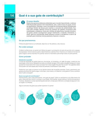 14   Qual é a sua gota de contribuição?
                    O nosso desafio
            !       Diante dos graves problemas ambientais que o mundo hoje enfrenta, o esforço
                    individual pode parecer sem importância, mas, unido ao de um grupo, torna-
                    se significativo. Atitudes, como a do beija-flor da famosa fábula utilizada pelo
                    sociólogo Herbert de Souza para explicar o conceito de solidariedade, ilus-
                    tram esta verdade. Betinho tornou-se símbolo do trabalho incansável pela
                    mobilização e cidadania. Como ele, milhões de beija-flores, levando minúscu-
                    las gotas, jamais conseguiriam apagar totalmente o incêndio. Entretanto, a
                    maior gota de contribuição deste pequeno animal e de Betinho é servir de
                    exemplo para mobilizar outras pessoas a fazerem o mesmo.


      Do que precisaremos

      Folhas de papel branco ou reutilizado, lápis de cor, fita adesiva, cola, tesoura.

      Por onde começar
      A idéia é confeccionar um painel com folhas de papel, cujo tamanho irá variar de acordo com o espaço
      da exposição. Como fundo do painel, desenharemos o planeta Terra. Faremos um molde em formato de
      gota d´água e vamos reproduzi-lo quantas vezes for necessário para atingir todos os participantes.

      Como proceder

      Debatendo a questão
      O local de exposição do painel pode ser uma escola, um shopping, um salão da igreja, a sede de uma
      associação, entre outros. Debateremos sobre a condição da água: Como está a situação da água em nossa
      escola? Em nosso bairro? Em nosso município? Em nossa região? No país? No mundo? As sugestões deste
      Guia podem ser executadas para motivar as pessoas a expressarem suas idéias.

      Pediremos que cada um pense na sua atitude diante das situações expostas. Qual o sentimento que
      gostaria de transmitir sobre a água: uma frase, uma música, um desenho, uma palavra? Como contribuir
      para mudar a situação?

      Qual a sua gota de contribuição?
      Distribuiremos, para cada participante, uma gota de papel. Cada um representa a sua idéia dentro da
      gota, colocando seu nome e, se quiser, a sua idade. Informações, ações práticas, trechos de poemas e
      músicas, desenhos e outras representações são bem-vindas para melhorar a condição da água em nos-
      sa região e no Planeta.

      Alguns exemplos de gotas que podem aparecer no painel:




                                     Em 1 minuto
         Varrerei                      de banho,                          Água para                   “Somos água,
        a calçada                   podemos gastar                       todos, Água                  somos Terra e
        antes de         O lixo     cerca de 6 litros                     para vida!
                                                          Vou pegar                                     nada mais
          lavá-la     jogado nas        de água                                         “Louvado
                                                        no pé de toda                                    importa”
                      praias pode                                                       sejas, meu
                                                        a família para
                       matar os                                                        Senhor, pela
                                                         economizar
                        animais                                                        Irmã Água”
                                                          água e luz
                       aquáticos
46
 
