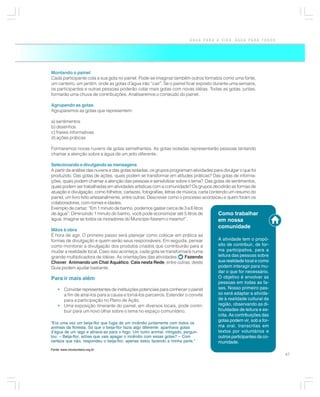 ÁGUA PARA A VIDA, ÁGUA PARA TODOS




Montando o painel
Cada participante cola a sua gota no painel. Pode-se imaginar também outros formatos como uma fonte,
um canteiro, um jardim, onde as gotas d’água irão “cair”. Se o painel ficar exposto durante uma semana,
os participantes e outras pessoas poderão colar mais gotas com novas idéias. Todas as gotas, juntas,
formarão uma chuva de contribuições. Analisaremos o conteúdo do painel.

Agrupando as gotas
Agruparemos as gotas que representem:

a) sentimentos
b) desenhos
c) frases informativas
d) ações práticas

Formaremos novas nuvens de gotas semelhantes. As gotas isoladas representarão pessoas tentando
chamar a atenção sobre a água de um jeito diferente.

Selecionando e divulgando as mensagens
A partir da análise das nuvens e das gotas isoladas, os grupos programam atividades para divulgar o que foi
produzido. Das gotas de ações, quais podem se transformar em atitudes práticas? Das gotas de informa-
ções, quais podem chamar a atenção das pessoas e sensibilizar sobre o tema? Das gotas de sentimentos,
quais podem ser trabalhadas em atividades artísticas com a comunidade? Os grupos decidirão as formas de
atuação e divulgação, como folhetos, cartazes, fotografias, letras de música, carta contendo um resumo do
painel, um livro feito artesanalmente, entre outras. Descrever como o processo aconteceu e quem foram os
colaboradores, com nomes e idades.
Exemplo de cartaz: “Em 1 minuto de banho, podemos gastar cerca de 3 a 6 litros
de água”: Diminuindo 1 minuto do banho, você pode economizar até 5 litros de            Como trabalhar
água. Imagine se todos os moradores do Município fizerem o mesmo!”.                     em nossa
                                                                                      comunidade
Mãos à obra
É hora de agir. O primeiro passo será planejar como colocar em prática as
formas de divulgação e quem serão seus responsáveis. Em seguida, pensar               A atividade tem o propó-
como monitorar a divulgação dos produtos criados que contribuirão para a              sito de contribuir, de for-
mudar a realidade local. Caso isso aconteça, cada gota se transformará numa           ma participativa, para a
grande multiplicadora de idéias. As orientações das atividades: Fazendo               leitura das pessoas sobre
Chover, Animando um Chat Aquático, Caia nesta Rede, entre outras, deste               sua realidade local e como
Guia podem ajudar bastante.                                                           podem interagir para mu-
                                                                                      dar o que for necessário.
Para ir mais além                                                                     O objetivo é envolver as
                                                                                      pessoas em todas as fa-
    • Convidar representantes de instituições potenciais para conhecer o painel       ses. Nosso primeiro pas-
      a fim de atraí-los para a causa e torná-los parceiros. Estender o convite       so será adaptar a ativida-
      para a participação no Plano de Ação.                                           de à realidade cultural da
    • Uma exposição itinerante do painel, em diversos locais, pode contri-            região, observando as di-
      buir para um novo olhar sobre o tema no espaço comunitário.                     ficuldades de leitura e es-
                                                                                      crita. As contribuições das
                                                                                      gotas podem vir, sob a for-
“Era uma vez um beija-flor que fugia de um incêndio juntamente com todos os
animais da floresta. Só que o beija-flor fazia algo diferente: apanhava gotas         ma oral, transcritas em
d’água de um lago e atirava-as para o fogo. Um outro animal, intrigado, pergun-       textos por voluntários e
tou: – Beija-flor, achas que vais apagar o incêndio com essas gotas? – Com            outros participantes da co-
certeza que não, respondeu o beija-flor, apenas estou fazendo a minha parte.”         munidade.
Fonte: www.riovoluntario.org.br
                                                                                                                    47
 