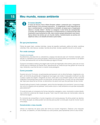 15   Meu mundo, nosso ambiente

           !       O nosso desafio
                   A frase do famoso físico Albert Einstein reflete o potencial que o imaginário
                   pode alcançar num processo educativo: “A imaginação é mais importante do
                   que o conhecimento: o conhecimento é limitado, ao passo que a imaginação
                   abarca o mundo inteiro”. Sonhar ou imaginar é uma forma de compreender
                   o mundo, sem limitações e categorias. O conhecimento e a vivência do dia-a-dia
                   mostrarão o que é possível ou não, mas o sonho sempre alimentará o seu futuro.
                   Nunca deixar de sonhar por um mundo melhor, transformando os sonhos em
                   objetivos reais, é um desafio de todos e para todos.



      Do que precisaremos

      Folhas de papel, lápis, canetas coloridas, caixas de papelão reutilizado, palitos de dente, cartolinas
      coloridas, tinta, cola, tesoura, sucatas, recortes de jornais, revistas, aparelho de som e cd musical.

      Por onde começar

      Criando uma situação
      Escolheremos uma área livre ou utilizaremos o espaço da sala de aula num momento tranqüilo, sem
      barulho ou interferência de outras atividades. Pediremos aos participantes que se sentem ou se deitem
      no chão, permanecendo com os olhos fechados por alguns minutos.

      O grupo é convidado a realizar uma viagem pelo mundo da imaginação e dos sonhos, para criar um novo
      mundo para os habitantes do Planeta Terra, abandonando as coisas de que não gostam do mundo de
      hoje, mantendo o que lhes faz bem e criando novas paisagens.

      Como proceder

      Durante cerca de 10 minutos, os participantes permanecem com os olhos fechados, imaginando a via-
      gem, do momento da partida até a chegada ao novo lugar a ser criado. O educador orienta em voz alta
      o passo a passo da viagem. Chegando ao local, como será a sua entrada? Cada um terá, de forma
      imaginária, ferramentas para construir as estruturas, pincéis para pintar o mundo com as cores deseja-
      das, lápis para desenhar as formas, os elementos e os seres vivos que irão participar do seu mundo.

      Quando todos já tiverem criado a paisagem, será a hora da interação e do movimento. Leve-os a imagi-
      nar como é a relação entre as pessoas, outros seres vivos e o meio ambiente e do que elas necessitam
      para sobreviver?

      O mundo de cada um começará a ter formas, tamanhos, paisagens, cores, movimento e outras referên-
      cias conforme o potencial de criação do grupo. Tudo o que foi criado deve ser memorizado, antes de
      retornar da viagem.

      É o momento de compartilhar o mundo imaginário com outras pessoas. Os olhos podem ser abertos.
      Em folhas de papel, as idéias podem ser escritas para auxiliar a construção visual do mundo na pró-
      xima etapa.

      Construindo o meu mundo

      Utilizar os materiais de apoio para dar forma ao mundo imaginário. Elaborar uma maquete,
      um cartaz, um desenho, um texto ilustrado e ou outro produto, para representar como é o seu mundo.
48
 