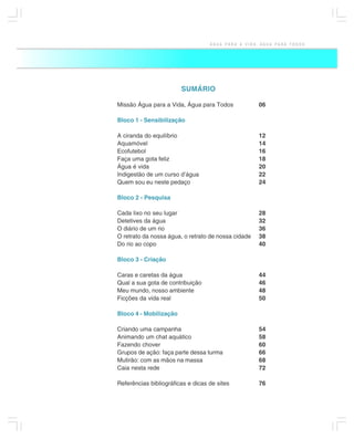 ÁGUA PARA A VIDA, ÁGUA PARA TODOS




                        SUMÁRIO

Missão Água para a Vida, Água para Todos             06

Bloco 1 - Sensibilização

A ciranda do equilíbrio                              12
Aquamóvel                                            14
Ecofutebol                                           16
Faça uma gota feliz                                  18
Água é vida                                          20
Indigestão de um curso d’água                        22
Quem sou eu neste pedaço                             24

Bloco 2 - Pesquisa

Cada lixo no seu lugar                               28
Detetives da água                                    32
O diário de um rio                                   36
O retrato da nossa água, o retrato de nossa cidade   38
Do rio ao copo                                       40

Bloco 3 - Criação

Caras e caretas da água                              44
Qual a sua gota de contribuição                      46
Meu mundo, nosso ambiente                            48
Ficções da vida real                                 50

Bloco 4 - Mobilização

Criando uma campanha                                 54
Animando um chat aquático                            58
Fazendo chover                                       60
Grupos de ação: faça parte dessa turma               66
Mutirão: com as mãos na massa                        68
Caia nesta rede                                      72

Referências bibliográficas e dicas de sites          76
                                                                       5
 