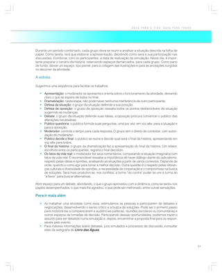 ÁGUA PARA A VIDA, ÁGUA PARA TODOS




Durante um período combinado, cada grupo deve se reunir e analisar a situação descrita na folha de
papel. Como tarefa, terá que elaborar a apresentação, decidindo como será a sua participação nas
discussões. Combinar, com os participantes, a data de realização da simulação. Neste dia, é impor-
tante preparar o cenário da história, reservando espaços demarcados, para cada grupo. Como pano
de fundo, deixar um espaço, tipo painel, para a colagem das ilustrações e para as anotações surgidas
no decorrer da atividade.

A estréia

Sugerimos uma seqüência para facilitar os trabalhos:

   • Apresentação: o moderador se apresenta e orienta sobre o funcionamento da atividade, deixando
     claro o que se espera de todos no final;
   • Dramatização: nesta etapa, não pode haver nenhuma interferência de outro participante;
   • Defesa da situação: o grupo da situação defende a sua posição;
   • Defesa da oposição: o grupo da oposição ressalta todos os pontos desfavoráveis da situação
     sugerindo as mudanças;
   • Debate: o grupo da situação defende suas idéias, a oposição procura convencer o público das
     alterações necessárias;
   • Público questiona: o público formula suas perguntas, uma por vez, em voz alta, para a situação e
     para a oposição;
   • Moderador: controla o tempo para cada resposta. O grupo tem o direito de contestar, com autori-
     zação do moderador;
   • Público decide o final: o público se reúne e decide qual será o final da história, apresentando em
     voz alta para todos;
   • O final da história: o grupo da dramatização faz a apresentação do final da história. Um relator,
     escolhido entre os participantes, registra o final decidido;
   • Os fatos da vida real: o moderador faz seus comentários, comparando a situação imaginária com
     fatos da vida real. É recomendável ressaltar a importância de haver diálogo diante do radicalismo,
     respeito pelas idéias e opiniões, analisando as situações a partir de vários contextos. Depende de
     onde, quando e como agir para tomar a melhor decisão. Outra questão é o respeito pelas diferen-
     ças culturais e diversidade de opiniões, a necessidade de cooperação e o compromisso na busca
     de soluções. Será mais produtivo se, nos conflitos, a turma “do contra” puder se unir à turma do
     “a favor” para buscar alternativas.

Abrir espaço para um debate, abordando, o que o grupo aproveitou com a dinâmica, como se sentiu nos
papéis desempenhados, o que mais lhe agradou, o que pode ser melhorado, entre outras sensações.

Para ir mais além

   • Ao trabalhar uma atividade como essa, estimulamos as pessoas a participarem de debates e
     negociações, desenvolvendo o senso crítico e a busca de soluções. Pode ser o primeiro passo
     para mobilizá-las a comparecerem a audiências públicas, reuniões escolares ou comunitárias e
     outros espaços de tomadas de decisão. Participando dessas oportunidades, podemos trazer o
     assunto para ser debatido numa simulação e, depois, encaminhar a proposta final para os respon-
     sáveis pelo evento.
   • Para maiores informações sobre debates, júris simulados e processos de discussão, consultar
     sites da webgrafia do Livro das Águas.




                                                                                                          51
 