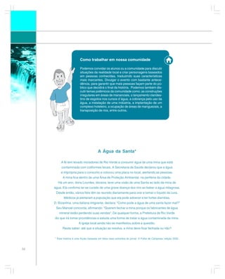 Como trabalhar em nossa comunidade

                          Podemos convidar os alunos ou a comunidade para discutir
                          situações da realidade local e criar personagens baseados
                          em pessoas conhecidas, traduzindo suas características
                          mais marcantes. Divulgar o evento com bastante antece-
                          dência, para garantir que mais pessoas façam parte do pú-
                          blico que decidirá o final da história. Podemos também dis-
                          cutir temas polêmicos da comunidade como: as construções
                          irregulares em áreas de mananciais, o lançamento clandes-
                          tino de esgotos nos cursos d´água, a cobrança pelo uso da
                          água, a instalação de uma indústria, a implantação de um
                          complexo hoteleiro, a ocupação de áreas de manguezais, a
                          transposição de rios, entre outros.




                                         A Água da Santa*

          A fé tem levado moradores de Rio Verde a consumir água de uma mina que está
          contaminada com coliformes fecais. A Secretaria de Saúde declarou que a água
          é imprópria para o consumo e colocou uma placa no local, alertando as pessoas.
           A mina fica dentro de uma Área de Proteção Ambiental, na periferia da cidade.
       Há um ano, dona Lourdes, doceira, teve uma visão de uma Santa ao lado da mina de
     água. Ela confirma ter se curado de uma grave doença dos rins ao beber a água milagrosa.
      Desde então, vários fiéis têm se reunido diariamente para orar e tomar o líquido da cura.
            Médicos já alertaram a população que ela pode adoecer e ter fortes diarréias.
     D. Bizantina, uma italiana imigrante, declara: “Como pode a água de uma santa fazer mal?”
      Seu Manoel concorda, afirmando: “Querem fechar a mina porque os fabricantes de água
        mineral estão perdendo suas vendas”. De qualquer forma, a Prefeitura de Rio Verde
     diz que irá tomar providências e estuda uma forma de tratar a água contaminada da mina.
                         A igreja local ainda não se manifestou sobre a questão.
           Resta saber: até que a situação se resolva, a mina deve ficar fechada ou não?


     * Esta história é uma ficção baseada em fatos reais extraídos do jornal: A Folha de Campinas, edição 2002.



52
 