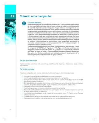 17   Criando uma campanha

            !      O nosso desafio
                   Uma campanha pode ser uma boa ferramenta para o envolvimento participativo
                   de uma população, de nossa rua, de nossa escola, de nossa comunidade ou até
                   do planeta, dependendo de onde possa chegar a nossa mensagem e do seu
                   poder de mobilização. Campanhas visam, essencialmente, sensibilizar e envol-
                   ver as pessoas em uma causa comum, estimulando mudanças de atitudes para
                   melhorar uma determinada situação. A chave de uma campanha está na comuni-
                   cação, em como demonstramos a mensagem de alerta, de cuidado ou de ação
                   e de como esta chega aos corações de quem desejamos mobilizar. Por essa
                   razão, é preciso selecionar as informações mais relevantes que queremos trans-
                   mitir. É preciso, ainda, atrair voluntários para as atividades propostas; oferecer
                   às pessoas a oportunidade de fazer alguma coisa para mudar a situação do
                   momento; cadastrar nomes e endereços para enviar informações, avaliações da
                   campanha e outros contatos futuros.
                   Várias campanhas abordam o tema água. Esta publicação, por exemplo, é parte
                   da campanha do WWF-Brasil: Água para a Vida, Água para Todos, que integra seu
                   Programa de Conservação e de Gestão da Água Doce. A Campanha de Cidadania
                   pela Água na Bacia do Itajaí, a Campanha Água Viva e a Campanha Águas sem
                   Barragens nas Bacias Amazônicas são outros exemplos. A água também já foi
                   tema da Campanha da Fraternidade da Igreja Católica.



      Do que precisaremos

      Papéis coloridos, cartolinas, tinta, canetinhas, pranchetas, fita dupla face, fita adesiva, lápis, entre ou-
      tros materiais.

      Por onde começar

      Para iniciar o trabalho será preciso elaborar um plano com alguns elementos essenciais:

         • Definição do tema da campanha e seus principais conteúdos;
         • Identificação do público-alvo: quem desejamos atingir com a campanha;
         • Definição de uma meta clara e mensurável, como, reduzir o consumo de água na escola em 5%
           até o final do mês de novembro;
         • Definição da lista de contatos preliminares como lideranças comunitárias, professores, padres,
           pastores, dirigentes de associações, ongs, jornalistas, comunicadores, entre outros;
         • Elaboração de um cronograma de atividades;
         • Escolha do grupo que irá coordenar todo o processo da campanha;
         • Preparo de certificados de reconhecimento ou premiações de incentivo para as pessoas que mais
           se destacarem no apoio à campanha;
         • Escolha das estratégias para atingir canais de comunicação, como TV, Rádio, Jornal, Revista,
           entre outros meios;
         • Estabelecimento de alguns indicadores para saber se os objetivos foram atingidos;
         • Elaboração de um relatório final da campanha, com os resultados alcançados.




54
 