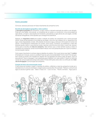 ÁGUA PARA A VIDA, ÁGUA PARA TODOS




Como proceder

Convocar pessoas para atuar em fases importantes da campanha como:

Escolha da abrangência geográfica, meta e público
A abrangência geográfica da campanha, ou seja, a área e o tamanho estimado do público a ser atingido.
Pode ser uma classe, uma escola, os moradores de um prédio ou condomínio, uma comunidade de
agricultores, um bairro, associações de moradores, pescadores ou agricultores de uma região, comitês
de bacias hidrográficas, entre aqueles que conseguirmos identificar.

Realizar um diagnóstico inicial para avaliar a relação do público da campanha com o tema principal
ÁGUA. Quais as percepções e os problemas da região, como lixo nas margens do rio, desperdício de
água, áreas degradadas, erosão, dificuldades de acesso à água, doenças, diminuição do número de
peixes, comportamento inadequado de turistas, entre outros. Conhecer os problemas e visão das
pessoas ajuda a definir o que precisa mudar e apontar caminhos de como fazer. A partir daí, avança-
remos para a escolha da meta de campanha. Vale lembrar que a meta também ajuda a medir os
                                                .
resultados da campanha, sendo recomendável realizar uma nova pesquisa para ver o que foi modifica-
do da situação original.

Outro passo importante é conhecer alguns detalhes do público: Com quem temos que falar? O público
é formado por crianças, jovens ou adultos? Qual seu grau de escolaridade? Como vivem? Do que gos-
tam? Onde se reúnem com freqüência? Alguém tem sua geração de renda a partir da água, como os
pescadores? Qual a linguagem mais adequada para trabalhar com este público? Quais os melhores
canais de comunicação para atingir este público? Estas definições serão úteis na confecção dos mate-
riais de divulgação e comunicação da campanha.

Criação do lema e da comunicação visual
O lema deve ser simples e captar o interesse do público, refletindo a meta da campanha e pode ser o
resultado de um concurso de frases e slogans para a sua escolha. Por exemplo: “Reduzir o consumo de
água na escola é ganhar vida”, “Salve o nosso rio!”, “Lixo é no lixo”, “Feche a torneira”, “Água para a




                                                                                                          55
 