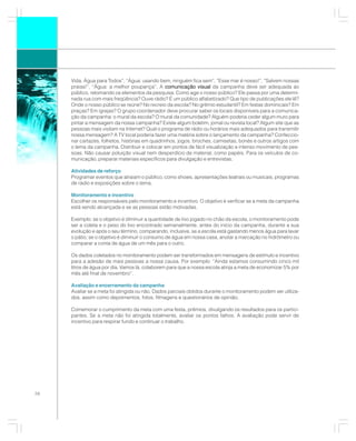 Vida, Água para Todos”, “Água: usando bem, ninguém fica sem”, “Esse mar é nosso!”, “Salvem nossas
     praias!”, “Água: a melhor poupança”. A comunicação visual da campanha deve ser adequada ao
     público, retomando os elementos da pesquisa: Como age o nosso público? Ele passa por uma determi-
     nada rua com mais freqüência? Ouve rádio? É um público alfabetizado? Que tipo de publicações ele lê?
     Onde o nosso público se reúne? No recreio da escola? No grêmio estudantil? Em festas dominicais? Em
     praças? Em igrejas? O grupo coordenador deve procurar saber os locais disponíveis para a comunica-
     ção da campanha: o mural da escola? O mural da comunidade? Alguém poderia ceder algum muro para
     pintar a mensagem da nossa campanha? Existe algum boletim, jornal ou revista local? Algum site que as
     pessoas mais visitam na Internet? Qual o programa de rádio ou horários mais adequados para transmitir
     nossa mensagem? A TV local poderia fazer uma matéria sobre o lançamento da campanha? Confeccio-
     nar cartazes, folhetos, histórias em quadrinhos, jogos, broches, camisetas, bonés e outros artigos com
     o lema da campanha. Distribuir e colocar em pontos de fácil visualização e intenso movimento de pes-
     soas. Não causar poluição visual nem desperdício de material, como papéis. Para os veículos de co-
     municação, preparar materiais específicos para divulgação e entrevistas.

     Atividades de reforço
     Programar eventos que atraiam o público, como shows, apresentações teatrais ou musicais, programas
     de rádio e exposições sobre o tema.

     Monitoramento e incentivo
     Escolher os responsáveis pelo monitoramento e incentivo. O objetivo é verificar se a meta da campanha
     está sendo alcançada e se as pessoas estão motivadas.

     Exemplo: se o objetivo é diminuir a quantidade de lixo jogado no chão da escola, o monitoramento pode
     ser a coleta e o peso do lixo encontrado semanalmente, antes do início da campanha, durante a sua
     evolução e após o seu término, comparando, inclusive, se a escola está gastando menos água para lavar
     o pátio; se o objetivo é diminuir o consumo de água em nossa casa, anotar a marcação no hidrômetro ou
     comparar a conta de água de um mês para o outro.

     Os dados coletados no monitoramento podem ser transformados em mensagens de estímulo e incentivo
     para a adesão de mais pessoas a nossa causa. Por exemplo: “Ainda estamos consumindo cinco mil
     litros de água por dia. Vamos lá, colaborem para que a nossa escola atinja a meta de economizar 5% por
     mês até final de novembro”.

     Avaliação e encerramento da campanha
     Avaliar se a meta foi atingida ou não. Dados parciais obtidos durante o monitoramento podem ser utiliza-
     dos, assim como depoimentos, fotos, filmagens e questionários de opinião.

     Comemorar o cumprimento da meta com uma festa, prêmios, divulgando os resultados para os partici-
     pantes. Se a meta não foi atingida totalmente, avaliar os pontos falhos. A avaliação pode servir de
     incentivo para respirar fundo e continuar o trabalho.




56
 
