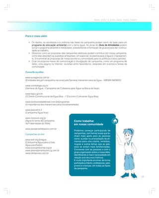 ÁGUA PARA A VIDA, ÁGUA PARA TODOS




Para ir mais além

   • Os dados, os resultados e a vivência nas fases da campanha podem servir de base para um
     programa de educação ambiental com o tema água. As dicas do Guia de Atividades podem
     tornar o programa atraente e mobilizador, possibilitando a formação de grupos para dar continui-
     dade ao trabalho.
   • Observar como as propostas das campanhas eleitorais podem contribuir em nossa campanha,
     como elas abordam as questões ambientais, em especial, os planos para a Água e o Saneamen-
     to. Encaminhar as propostas de nossa escola ou comunidade para os políticos e seus partidos.
   • Criar os próprios meios de comunicação e divulgação da campanha, como um programa de
     rádio, uma página na Internet, reuniões entre fazendeiros, estandes em eventos e festas da
     comunidade.

Consulte os sites:

www.ecoagencia.com.br
(Entidades lançam campanha nacional pela Semana Interamericana da Água – ABEMA 08/08/02)

www.comiteitajai.org.br
(Semana da Água – Campanha de Cidadania pela Água na Bacia do Itajaí)

www.itaipu.gov.br
(O Direito Constitucional da Água Boa – 1º Encontro Cultivando Água Boa)

www.biodiversidadebrasil.com.br/programas
(A importância dos mananciais para a biodiversidade)

www.peacelink.it
(Campanha Água Viva)

www.riosvivos.org.br
(Água foi tema da Campanha                      Como trabalhar
da Fraternidade de 2004)                        em nossa comunidade
www.saneamentobasico.com.br
                                                Podemos começar participando de
Campanhas on-line:                              campanhas, com temas locais que te-
                                                nham mais apelo para as pessoas
www.wwf.org.br/agua                             como: auxiliar na arrecadação de ali-
(Campanha Água para a Vida,                     mentos para uma creche, remédios,
Água paraTodos)                                 roupas e outros temas que as pes-
www.socioambiental.org.br                       soas se sintam mais familiarizadas.
www.desmatamentozero.ig.com.br                  Conversar com as pessoas e com o
www.clickarvore.com.br                          grupo organizador sobre a nossa idéia,
                                                identificando a maior necessidade em
                                                relação aos recursos hídricos.
                                                E muito importante envolver de forma
                                                participativa líderes, professores, pais,
                                                jovens e crianças, em todas as fases
                                                da campanha.


                                                                                                          57
 