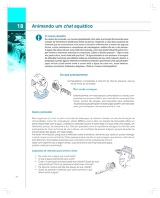 18   Animando um chat aquático

           !      O nosso desafio
                  As redes de conexão, no mundo globalizado, têm sido a principal ferramenta para
                  romper as fronteiras e distâncias entre os povos. Vejamos o caso dos usuários da
                  Internet que se comunicam com todo o mundo e influenciam a todos de alguma
                  forma, como emissores e receptores de mensagens, estilos de ser e de pensar.
                  A água não deixa de ser uma rede de conexão, com seu poder diluente para rom-
                  per limites e barreiras naturais ou impostas. Sábio o ditado popular: “Água mole
                  em pedra dura, tanto bate até que fura”. A água também é um emissor e receptor
                  de atitudes humanas que afetam todas as conexões de seu ciclo natural. Assim, a
                  proposta é juntar água e Internet na mesma conexão e promover uma sala de bate-
                  papo virtual (chat) sobre onde e como está a água de cada um, suas belezas,
                  cantos e encantos, tristezas e alegrias... Este é o nosso chat aquático!


                                 Do que precisaremos

                                        Computadores conectados à internet. Se não for possível, veja as
                                          dicas finais da atividade.

                                              Por onde começar

                                              Identificaremos, em nossa escola, comunidade ou cidade, com-
                                              putadores de acesso público, seu modo de funcionamento (ho-
                                              rários, pontos de acesso, pré-requisitos para utilizá-los).
                                              As pessoas que participam do bate-papo podem convidar pes-
                                              soas que conheçam o tema para animar o chat.

      Como proceder

      Para organizar um chat, ou abrir uma sala de bate-papo na internet, acessar um site de formação de
      comunidades, como rits, nossogrupo, yahoo, MSN ou outro e abrir um espaço de discussão sobre um
      tema relacionado com a água. O objetivo é descobrir qual é e como está o rio que corta uma região, em
      diferentes pontos, da nascente à foz. Discutir questões como a importância da água na vida de cada
      participante do chat, as formas de uso e abuso, as condições de acesso à água e grupos atuantes na
      conservação das águas, em cada região.
      Fornecer informações, perguntas e reflexões sobre a temática, deixando que cada um possa interagir,
      criando novos rumos na história. Cada pessoa acaba virando um personagem que anima o chat de um
      jeito diferente. Convidados especiais que conheçam o tema, pessoas da comuni-
      dade com experiências e algum artista, cuja obra tenha sido inspirada pela água,
      podem colaborar na animação.

      Sugestões de reflexões para animar o Chat:

         • De onde vem a água que você bebe?
         • O que a água representa para você?
         • Qual o rio principal que passa pela sua cidade? Quais as suas
           características? Como as pessoas se relacionam com ele?
         • Há alguma música que fala das águas da sua cidade?
         • Quais as poesias e histórias que você conhece e que
           falam sobre a água?
58
 