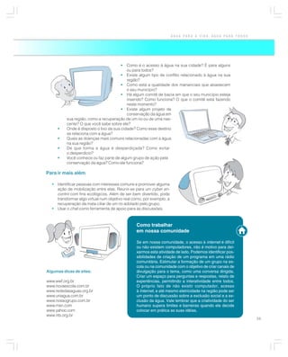 ÁGUA PARA A VIDA, ÁGUA PARA TODOS




                                       •   Como é o acesso à água na sua cidade? É para alguns
                                           ou para todos?
                                        • Existe algum tipo de conflito relacionado à água na sua
                                           região?
                                        • Como está a qualidade dos mananciais que abastecem
                                           o seu município?
                                        • Há algum comitê de bacia em que o seu município esteja
                                           inserido? Como funciona? O que o comitê está fazendo
                                           neste momento?
                                        • Existe algum projeto de
                                           conservação da água em
          sua região, como a recuperação de um rio ou de uma nas-
          cente? O que você sabe sobre ele?
     •    Onde é disposto o lixo da sua cidade? Como esse destino
          se relaciona com a água?
     •    Quais as doenças mais comuns relacionadas com a água
          na sua região?
     •    De que forma a água é desperdiçada? Como evitar
          o desperdício?
     •    Você conhece ou faz parte de algum grupo de ação pela
          conservação da água? Como ele funciona?

Para ir mais além

  • Identificar pessoas com interesses comuns e promover alguma
    ação de mobilização entre elas. Reunir-se para um cyber en-
    contro com fins ecológicos. Além de ser bem divertido, pode
    transformar algo virtual num objetivo real como, por exemplo, a
    recuperação da mata ciliar de um rio adotado pelo grupo.
  • Usar o chat como ferramenta de apoio para as discussões.



                                                Como trabalhar
                                                em nossa comunidade

                                                Se em nossa comunidade, o acesso à internet é difícil
                                                ou não existem computadores, não é motivo para dei-
                                                xarmos esta atividade de lado. Podemos identificar pos-
                                                sibilidades de criação de um programa em uma rádio
                                                comunitária. Estimular a formação de um grupo na es-
                                                cola ou na comunidade com o objetivo de criar canais de
Algumas dicas de sites:                         divulgação para o tema, como uma conversa dirigida.
                                                Criar um espaço para perguntas e respostas, relato de
www.wwf.org.br                                  experiências, permitindo a interatividade entre todos.
www.novaescola.com.br                           O próprio fato de não existir computador, acesso
www.rededasaguas.org.br                         à Internet, e até mesmo eletricidade na região pode ser
www.uniagua.com.br                              um ponto de discussão sobre a exclusão social e a ex-
www.nossogrupo.com.br                           clusão da água. Vale lembrar que a criatividade do ser
www.msn.com                                     humano supera limites e barreiras quando ele decide
www.yahoo.com                                   colocar em prática as suas idéias.
www.rits.org.br
                                                                                                          59
 