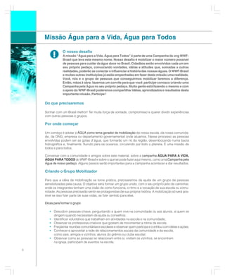 Missão Água para a Vida, Água para Todos

                O nosso desafio
         !      A missão “Água para a Vida, Água para Todos” é parte de uma Campanha da ong WWF-
                Brasil que leva este mesmo nome. Nosso desafio é mobilizar o maior número possível
                de pessoas para cuidar da água doce no Brasil. Cidadãos serão envolvidos cada um em
                seu próprio pedaço, convocando vontades, idéias e atitudes que, somadas a outras
                realidades, poderão se conectar e influenciar a história das nossas águas. O WWF-Brasil
                e muitas outras instituições já estão empenhadas em fazer desta missão uma realidade.
                Você, nós e o grupo de pessoas que conseguirmos mobilizar faremos a diferença.
                Então, mãos à obra: fazemos um convite para que você participe conosco criando uma
                Campanha pela Água no seu próprio pedaço. Muita gente está fazendo o mesmo e com
                o apoio do WWF-Brasil poderemos compartilhar idéias, aprendizados e resultados desta
                importante missão. Participe !

    Do que precisaremos

    Sonhar com um Brasil melhor! Ter muita força de vontade, compromisso e querer dividir experiências
    com outras pessoas e grupos.

    Por onde começar

    Um começo é adotar a ÁGUA como tema gerador de mobilização da nossa escola, da nossa comunida-
    de, da ONG, empresa ou departamento governamental onde atuamos. Nesse processo as pessoas
    envolvidas podem ser as gotas d´água, que formarão um rio da região, desembocando numa bacia
    hidrográfica e, finalmente, fluindo para os oceanos, circulando por todo o planeta. É uma missão de
    todos e para todos.

    Conversar com a comunidade e amigos sobre este material, sobre a campanha ÁGUA PARA A VIDA,
    ÁGUA PARA TODOS do WWF-Brasil e sobre o que se pode fazer aqui mesmo, como uma Campanha pela
    Água de nosso pedaço. Alguns passos serão importantes para a campanha acontecer e dar resultados.

    Criando o Grupo Mobilizador

    Para que a idéia de mobilização se torne prática, precisaremos da ajuda de um grupo de pessoas
    sensibilizadas pela causa. O objetivo será formar um grupo unido, com o seu próprio jeito de caminhar,
    onde os integrantes tenham uma visão de como funciona, o ritmo e a vocação de sua escola ou comu-
    nidade. As pessoas precisarão sentir-se protagonistas de sua própria história. A mobilização só será pos-
    sível se isso fizer parte de suas vidas, se fizer sentido para elas.

    Dicas para formar o grupo

       • Descobrir pessoas-chave, perguntando a quem vive na comunidade ou aos alunos, a quem se
         dirigem quando necessitam de ajuda ou conselhos;
       • Identificar voluntários que trabalham em atividades na escola e na comunidade;
       • Observar os professores criativos que gostam de movimentar a rotina da escola;
       • Freqüentar reuniões comunitárias e escolares e observar quem participa e contribui com idéias e ações;
       • Conhecer e aproveitar a rede de relacionamentos sociais da comunidade e da escola,
         como pais, amigos e vizinhos; alunos do grêmio ou clube escolar;
       • Observar como as pessoas se relacionam entre si, visitam os vizinhos, se encontram
         na igreja, participam de eventos na escola;

6
 