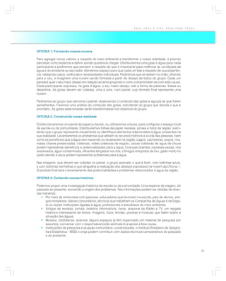 ÁGUA PARA A VIDA, ÁGUA PARA TODOS




OFICINA 1: Formando nossas nuvens

Para agregar novos valores a respeito do meio ambiente e transformar a nossa realidade, é preciso
perceber como estamos e definir aonde queremos chegar. Distribuiremos uma gota d´água para cada
participante e pediremos que pensem a respeito do que é importante para melhorar as condições da
água e do ambiente ao seu redor. Abriremos espaço para que cada um fale a respeito de sua experiên-
cia, relatando casos, vivências e necessidades individuais. Pediremos que se deitem no chão, olhando
para o céu, e imaginem uma nuvem sendo formada a partir do desejo de todos do grupo. Cada um
pensará qual o seu maior desejo em relação ao tema proposto e como comprometer-se com esta causa.
Cada participante expressa, na gota d´água, o seu maior desejo, sob a forma de palavras, frases ou
desenhos. As gotas devem ser coladas, uma a uma, num painel, cujo formato final represente uma
nuvem.

Pediremos ao grupo que percorra o painel, observando o conteúdo das gotas e agrupe as que forem
semelhantes. Faremos uma análise do conteúdo das gotas, solicitando ao grupo que decida o que é
prioritário. As gotas selecionadas serão transformadas nos objetivos do grupo.

OFICINA 2: Construindo nossa realidade

Confeccionaremos um painel de papel ou tecido, ou utilizaremos a lousa, para configurar o espaço local
da escola ou da comunidade. Distribuiremos folhas de papel, revistas, jornais e fotos da região, solici-
tando que o grupo represente visualmente ou identifique elementos relacionados à água, presentes na
sua realidade. Levantaremos os problemas que afetam os recursos hídricos e a vida das pessoas, bem
como os benefícios que a água vem trazendo ou recebendo na região. Lagos, cachoeiras, poços, rios,
matas ciliares preservadas, cisternas, redes coletoras de esgoto, caixas coletoras de água de chuva
podem representar benefícios e potencialidades para a água. Crianças doentes, represas vazias, rios
assoreados, água contaminada, efluentes lançados nos rios, córregos entupidos de lixo, gado morto no
pasto devido à seca podem representar problemas para a água.

Nas imagens, que devem ser coladas no painel, o grupo assinala: o que é bom, com bolinhas azuis,
e com bolinhas vermelhas o que atrapalha a realização dos desejos expressos na nuvem da Oficina 1.
O produto final será o levantamento das potencialidades e problemas relacionados à água da região.

OFICINA 3: Contando nossas histórias

Podemos propor uma investigação histórica da escola ou da comunidade. Uma espécie de viagem, do
passado ao presente, revivendo a origem dos problemas. Tais informações podem ser obtidas de diver-
sas maneiras:
   • Por meio de entrevistas com pessoas: educadores que lecionam na escola, pais de alunos, anti-
     gos moradores, líderes comunitários, técnicos que trabalham na Companhia de Águas e de Esgo-
     to ou outras instituições ligadas à água, profissionais e estudiosos do meio ambiente;
   • Artigos de revistas, jornais, boletins informativos, livros, arquivos de Rádio e TV: um resgate
     histórico interessante de textos, imagens, fotos, lendas, poesias e músicas que falem sobre a
     situação das águas;
   • Museus, bibliotecas, acervos: alguns espaços já têm organizado um material de pesquisa por
     assuntos; conversar com o responsável pode estimulá-lo a apoiar a boa causa;
   • Instituições de pesquisa e atuação comunitária: universidades, o Instituto Brasileiro de Geogra-
     fia e Estatística - IBGE e ongs podem contribuir com dados técnicos comparativos do passado
     e do presente.



                                                                                                           61
 