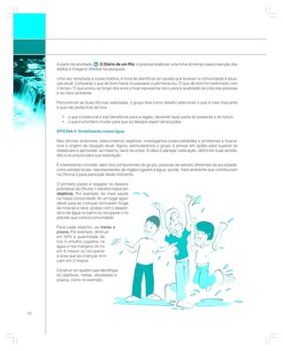 A partir da atividade: O Diário de um Rio, é possível elaborar uma linha do tempo para inserção dos
     dados e imagens obtidos na pesquisa.

     Uma vez revisitada a nossa história, é hora de identificar as causas que levaram a comunidade à situa-
     ção atual. Comparar o que de bom havia no passado e permaneceu. O que de bom foi melhorado com
     o tempo. O que piorou ao longo dos anos e hoje representa risco para a qualidade de vida das pessoas
     e do meio ambiente.

     Percorrendo as duas oficinas realizadas, o grupo terá como desafio selecionar o que é mais marcante
     e que não pode ficar de fora:

        • o que é potencial e traz benefícios para a região, devendo fazer parte do presente e do futuro.
        • o que é prioritário mudar para que os desejos sejam alcançados.

     OFICINA 4: Sintetizando nossa água

     Nas oficinas anteriores, selecionamos objetivos, investigamos potencialidades e problemas e busca-
     mos a origem da situação atual. Agora, estimularemos o grupo a pensar em ações para superar os
     obstáculos e aproveitar, ao máximo, seus recursos. A idéia é planejar cada ação, definindo suas ativida-
     des e os prazos para sua realização.

     É interessante convidar, além dos componentes do grupo, pessoas de setores diferentes da sociedade,
     como artistas locais, representantes de órgãos ligados à água, saúde, meio ambiente que contribuíram
     na Oficina 3 para participar deste momento.

     O primeiro passo é resgatar os desejos
     prioritários da Oficina 1, transformados em
     objetivos Por exemplo: ter mais saúde
     objetivos.
     na nossa comunidade; ter um lugar agra-
     dável para as crianças brincarem longe
     de moscas e ratos; acabar com o desper-
     dício de água no bairro ou recuperar o rio
     poluído que corta a comunidade.

     Para cada objetivo, as metas e
            .
     prazos. Por exemplo: diminuir
     em 50% a quantidade de
     lixo e entulho jogados na
     água e nas margens do rio
     em 6 meses ou recuperar
     a área que as crianças brin-
     cam em 3 meses.

     Construir um quadro que identifique
     os objetivos, metas, atividades e
     prazos, como no exemplo:




62
 