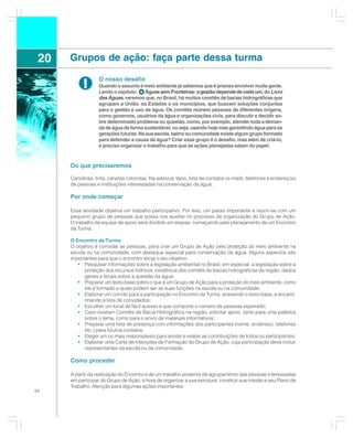 20   Grupos de ação: faça parte dessa turma

                   O nosso desafio
            !      Quando o assunto é meio ambiente já sabemos que é preciso envolver muita gente.
                   Lendo o capítulo:    Águas sem Fronteiras: a gestão depende de cada um, do Livro
                   das Águas, veremos que, no Brasil, há muitos comitês de bacias hidrográficas que
                   agrupam a União, os Estados e os municípios, que buscam soluções conjuntas
                   para a gestão e uso da água. Os comitês reúnem pessoas de diferentes origens,
                   como governos, usuários da água e organizações civis, para discutir e decidir so-
                   bre determinado problema ou questão, como, por exemplo, atender toda a deman-
                   da de água de forma sustentável, ou seja, usando hoje mas garantindo água para as
                   gerações futuras. Na sua escola, bairro ou comunidade existe algum grupo formado
                   para defender a causa da água? Criar esse grupo é o desafio, mas além de criá-lo,
                   é preciso organizar o trabalho para que as ações planejadas saiam do papel.



      Do que precisaremos

      Cartolinas, tinta, canetas coloridas, fita adesiva, lápis, lista de contatos (e-mails, telefones e endereços)
      de pessoas e instituições interessadas na conservação da água.

      Por onde começar

      Essa atividade objetiva um trabalho participativo. Por isso, um passo importante é reunir-se com um
      pequeno grupo de pessoas que possa nos auxiliar no processo de organização do Grupo de Ação.
      O trabalho da equipe de apoio será dividido em etapas, começando pelo planejamento de um Encontro
      da Turma.

      O Encontro da Turma
      O objetivo é convidar as pessoas, para criar um Grupo de Ação pela proteção do meio ambiente na
      escola ou na comunidade, com destaque especial para conservação da água. Alguns aspectos são
      importantes para que o encontro atinja o seu objetivo:
         • Pesquisar informações sobre a legislação ambiental no Brasil, em especial, a legislação sobre a
            proteção dos recursos hídricos, existência dos comitês de bacias hidrográficas da região, dados
            gerais e locais sobre a questão da água;
         • Preparar um texto-base sobre o que é um Grupo de Ação para a proteção do meio ambiente, como
            ele é formado e quais podem ser as suas funções na escola ou na comunidade;
         • Elaborar um convite para a participação no Encontro da Turma, anexando o texto-base, e encami-
            nhando a lista de convidados;
         • Escolher um local de fácil acesso e que comporte o número de pessoas esperado;
         • Caso existam Comitês de Bacia Hidrográfica na região, solicitar apoio, tanto para uma palestra
            sobre o tema, como para o envio de materiais informativos;
         • Preparar uma lista de presença com informações dos participantes (nome, endereço, telefones
            etc.) para futuros contatos;
         • Eleger um ou mais responsáveis para anotar e relatar as contribuições de todos os participantes;
         • Elaborar uma Carta de Intenções de Formação do Grupo de Ação, cuja participação deve incluir
            representantes da escola ou da comunidade.

      Como proceder

      A partir da realização do Encontro e de um trabalho posterior de agrupamento das pessoas interessadas
      em participar do Grupo de Ação, é hora de organizar a sua estrutura, construir sua missão e seu Plano de
      Trabalho. Atenção para algumas ações importantes:
66
 