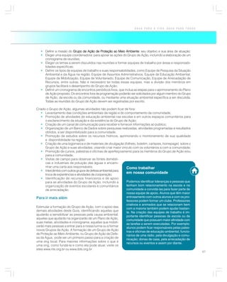 ÁGUA PARA A VIDA, ÁGUA PARA TODOS




   • Definir a missão do Grupo de Ação de Proteção ao Meio Ambiente seu objetivo e sua área de atuação;
                                                               Ambiente:
   • Eleger uma equipe coordenadora: para apoiar as ações do Grupo de Ação, incluindo a elaboração de um
     cronograma de reuniões;
   • Eleger os temas a serem discutidos nas reuniões e formar equipes de trabalho por áreas e responsabi-
     lidades específicas;
   • Definir os tipos de equipes de trabalho e suas responsabilidades, como Equipe de Pesquisa da Situação
     Ambiental e da Água na região, Equipe de Assuntos Administrativos, Equipe de Educação Ambiental,
     Equipe de Mobilização, Equipe de Voluntariado, Equipe de Comunicação, Equipe de Arrecadação de
     Recursos, entre outras. Não é necessário ter todas essas equipes, mas a divisão dos membros em
     grupos facilitará o desempenho do Grupo de Ação;
   • Definir um cronograma de encontros periódicos fixos, que inclua as etapas para o aprimoramento do Plano
     de Ação proposto. Os encontros fora da programação poderão ser solicitados por algum membro do Grupo
     de Ação, da escola ou da comunidade, ou mediante uma situação ambiental específica a ser discutida.
     Todas as reuniões do Grupo de Ação devem ser registradas por escrito.

Criado o Grupo de Ação, algumas atividades não podem ficar de fora:
    • Levantamento das condições ambientais da região e do comportamento da comunidade;
    • Promoção de atividades de educação ambiental nas escolas e em outros espaços comunitários para
       o esclarecimento da situação e da existência do Grupo de Ação;
    • Criação de um canal de comunicação para receber e fornecer informações ao público;
    • Organização de um Banco de Dados sobre pesquisas realizadas, atividades programadas e resultados
       obtidos, a ser disponibilizado para a comunidade;
    • Promoção de estudos sobre os recursos hídricos, aprimorando o monitoramento de sua qualidade
       e disponibilidade na região;
    • Criação de uma logomarca e de materiais de divulgação (folheto, boletim, cartazes, homepage) sobre o
       Grupo de Ação e suas atividades, visando criar maior vínculo com os voluntários e com a comunidade;
    • Promoção de cursos, palestras e oficinas de aperfeiçoamento para os membros do Grupo de Ação e/ou
       para a comunidade;
    • Visitas de campo para observar as fontes domésti-
       cas e industriais de poluição das águas e encami-
       nhar uma carta aos responsáveis;                        Como trabalhar
    • Intercâmbio com outros grupos de defesa ambiental para
       troca de experiências e atividades de cooperação;
                                                               em nossa comunidade
    • Identificação de recursos financeiros e de apoio
       para as atividades do Grupo de Ação, incluindo a        Podemos identificar lideranças e pessoas que
       organização de eventos escolares e comunitários         tenham bom relacionamento na escola e na
       de arrecadação.                                         comunidade e convidá-las para fazer parte de
                                                               nossa equipe de apoio. Alunos que têm maior
Para ir mais além                                              entrosamento com outros alunos e com os pro-
                                                               fessores podem formar um clube. Professores
                                                               criativos e animados que se relacionam bem
Estimular a formação do Grupo de Ação, com o apoio das
                                                               com a maioria também podem ajudar bastan-
demais atividades deste Guia, identificando aquelas que
                                                               te. Na criação das equipes de trabalho é im-
ajudarão a sensibilizar as pessoas pela causa ambiental;
                                                               portante identificar pessoas da escola ou da
aquelas que ajudarão na organizarão de um Plano de Ação,
                                                               comunidade que possuam maior afinidade com
suas metas, atividades e cronograma; aquelas que mobili-
                                                               as tarefas a serem executadas. Por exemplo:
zarão mais pessoas a entrar para a nossa turma ou a formar
                                                               alunos podem ficar responsáveis pelas pales-
novos Grupos de Ação. A formação de um Grupo de Ação
                                                               tras e oficinas de educação ambiental; funcio-
de Proteção ao Meio Ambiente, ou Grupo de Ação de Defe-
                                                               nários de uma rádio, pela divulgação e comu-
sa da Água, pode ser um primeiro passo para a criação de
                                                               nicação; donas de casa, pela arrecadação de
uma ong local. Para maiores informações sobre o que é
                                                               recursos ou eventos e assim por diante.
uma ong, como fundá-la e como ela pode atuar, visite os
sites www.rits.org.br ou www.ibts.org.br
                                                                                                                67
 