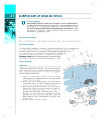 21   Mutirão: com as mãos na massa
                  O nosso desafio
           !      De origem tupi, a palavra mutirão (moti’rô) significa o auxílio gratuito de lavra-
                  dores de uma localidade, prestado uns aos outros, reunindo-se e trabalhando na
                  construção de uma casa, plantação, colheita, entre outras atividades. É quando
                  um grupo de pessoas resolve colocar as mãos na massa por uma causa. Entre-
                  tanto, para que o bolo saia a contento de todos, é preciso escolher bem os
                  ingredientes e seguir alguns passos.



      Do que precisaremos

      Gente animada e disposta a colaborar. Lápis e caderno para registrar todos os passos e os materiais.

      Por onde começar

      O mutirão pode ser realizado por iniciativa da escola ou da comunidade. Uma primeira ação será
      a de definir um grupo coordenador com a função de apoiar todas as etapas do mutirão.
      Depois de definida uma causa, por exemplo, o reflorestamento das margens de um
      rio, é importante promover atividades de sensibilização e de investigação que
      colaborem no conhecimento do tema e da realidade local. A atividade:
          Fazendo Chover pode colaborar nesse processo. Será preciso identi-
      ficar as ações prioritárias, ouvindo o pessoal da escola e da comunidade.

      Como proceder

      Organização
      As pessoas envolvidas na coordenação devem elaborar um Plano de
      Trabalho para organizar todas as ações. É importante que os compo-
      nentes possam ser facilmente contatados, seja por voluntários já de-
      finidos, seja por novos colaboradores do mutirão. As principais fun-
      ções do grupo coordenador são:

         • Definir o local, data e horário do mutirão, levando em conside-
           ração: localização, facilidade de acesso, condições de segu-
           rança, trânsito, entre outros;
         • Eleger o que precisa ser feito no local do mutirão: limpeza,
           organização, plantio de mudas, cadastramento, pesquisa,
           monitoramento de vazamentos, entre outras atividades;
         • Fazer uma lista de materiais necessários para o dia do mutirão:
           sacos de lixo, mudas, pranchetas, planilhas de anotação, fo-
           lhetos, camisetas para identificação, roupas e calçados ade-
           quados, kits de limpeza das caixas d´água, entre outros;
         • Contatar a imprensa e os canais de comunicação para divulga-
           ção do evento: o jornal do bairro, a rádio local, o boletim da
           escola, sites da Internet, lista de e-mails, o mural da igreja,
           e outros locais;
         • Distribuir cartazes e folhetos na região;




68
 