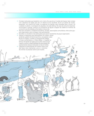 ÁGUA PARA A VIDA, ÁGUA PARA TODOS




• Contatar instituições que trabalhem com o tema. No caso de um mutirão de limpeza, fazer contato
  com catadores da região para dar um destino ao lixo recolhido. Se for um plantio de mudas,
  pesquisar, nos viveiros de mudas, as espécies de plantas mais indicadas para o local e os
  cuidados no plantio, na proteção de calçadas e da rede elétrica. No caso do consumo responsá-
  vel da água e energia, verificar na Companhia de Águas e Esgoto da cidade os números de
  consumo e as dificuldades enfrentadas no dia-a-dia;
• Recrutar voluntários, contatando escoteiros, escolas, associações comunitárias, entre outros gru-
  pos organizados, para conseguir mais participantes;
• Escolher os voluntários mais esforçados para serem assistentes do grupo organizador;
• Garantir a segurança dos participantes do mutirão: prever
  acidentes, garantir primeiros-socorros e, se possível, o plan-
  tão de um médico; contatar a Companhia de Tráfego,
  o Corpo de Bombeiros, a Polícia Militar, o Hospital ou
  Serviço de Saúde da região para auxiliar nesta progra-
  mação e verificar a disponibilidade de participação de
  representantes dessas instituições no dia do mutirão;
• Capacitar os participantes do mutirão. Esta é uma
  das fases mais importantes, pois é o momento
  de orientar as pessoas sobre suas funções.




                                                                                                      69
 