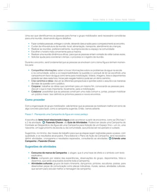 ÁGUA PARA A VIDA, ÁGUA PARA TODOS




Uma vez que identificarmos as pessoas para formar o grupo mobilizador, será necessário convidá-las
para uma reunião, observando alguns detalhes:

   •   Fazer contatos pessoais, entregar o convite, deixando clara a razão para o comparecimento ao encontro;
   •   Cuidar da infra-estrutura da reunião: local, alimentação, transporte, atendimento às crianças;
   •   Realizar as reuniões, preferencialmente, na própria escola ou espaço na comunidade;
   •   Escolher o horário mais conveniente para a maioria;
   •   Realizar uma reunião dinâmica e eficaz, para que as pessoas sintam vontade de voltar outras vezes;
   •   Solicitar ajuda para coordenar o tempo, o processo e o registro da reunião.

Durante o encontro, será fundamental que as pessoas se envolvam com o tema Água e tenham momen-
tos para:

   • Compartilhar informações: saber e trocar informações sobre os problemas da água na escola
     e na comunidade, sobre a co-responsabilidade na questão e o porquê de ter-se escolhido uma
     campanha em favor da água como tema para mobilização. Vídeos, imagens, fotos e depoimentos
     poderão ser úteis nesta hora. Iniciar pelo resgate histórico pode ser um ótimo caminho;
   • Criar caminhos e idéias: discutir as diferentes perspectivas e opiniões sobre o assunto e as maneiras
     de tratar da questão com o público;
   • Cooperar trabalhar as idéias que caminham para um mesmo fim, convocando as pessoas para
     Cooperar:
     discutir o que é mais importante, localmente, para a mobilização;
   • Colaborar possibilitar que as pessoas construam uma visão comum e, juntas, possam mobilizar
     Colaborar:
     um público maior. Isso definirá os próximos passos e novos encontros.

Como proceder

Com a organização do grupo mobilizador, vale lembrar que as pessoas se mobilizam melhor em torno de
algo concreto para fazer, como a campanha sugerida. Então, vamos adiante.

Passo 1: Planejando uma Campanha da Água em nosso pedaço

A escolha do tema local relacionado à água pode acontecer a partir de encontros, como as Oficinas 1
e 2 da atividade    Fazendo Chover, do Guia de Atividades. Poderá ser desde uma Campanha de
Combate ao Desperdício da Água até uma Campanha para Adoção de um Espaço Vivo – um rio, uma
nascente, um lugar próximo da escola ou da comunidade, que precise ser recuperado e cuidado.

Sugerimos, no mínimo, dez meses de trabalho para que as etapas sejam realizadas passo a passo, com
qualidade, e os resultados alcançados. Para elaborar o Plano de Ação da Campanha, será necessário
definir atividades, cronograma e resultados esperados, consultando as atividades     Criando uma
Campanha e Fazendo Chover.

Sugestões de atividades

   • Concurso da marca da Campanha: o slogan, que é uma frase de efeito e o símbolo com texto
     explicativo;
   • Diário: composto por relatos das experiências, observações do grupo, depoimentos, fotos e
     desenhos, que serão arquivados durante toda a Campanha;
   • Atividades culturais: grupos de teatro itinerante, dançarinos, pintores, escultores, poetas, para
     desenvolver peças de comunicação como placas indicativas, murais, saraus, atividades culturais,
     que servem para veicular melhor a mensagem da campanha;

                                                                                                                7
 