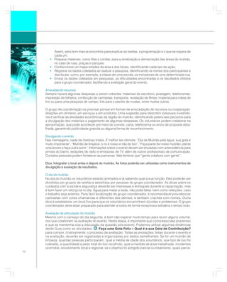 Assim, será bom marcar encontros para explicar as tarefas, a programação e o que se espera de
            cada um;
        •   Preparar materiais, como fitas e cordas, para a sinalização e demarcação das áreas do mutirão,
            no caso de ruas, praças e parques;
        •   Confeccionar um mapa simples da área e dos locais, identificando cada tipo de ação;
        •   Registrar os dados coletados ao realizar a pesquisa, identificando os nomes dos participantes e
            dos locais, como, por exemplo, a classe de uma escola, os moradores de uma determinada rua;
        •   Enviar os dados coletados em pesquisas, as dificuldades encontradas e os resultados obtidos
            para o grupo coordenador, facilitando a avaliação geral do evento.

     Arrecadando recursos
     Sempre haverá algumas despesas a serem cobertas: materiais de escritório, postagem, telefonemas,
     impressão de folhetos, confecção de camisetas, transporte, revelação de filmes, material para coleta de
     lixo ou para uma pesquisa de campo, kits para o plantio de mudas, entre muitos outros.

     O grupo de coordenação vai precisar pensar em formas de arrecadação de recursos ou cooperação:
     doações em dinheiro, em serviços e em produtos. Uma sugestão para descobrir possíveis investido-
     res é verificar as atividades econômicas da região do mutirão, identificando potenciais parceiros para
     a divulgação dos materiais e pagamento de algumas despesas. Os voluntários podem colaborar na
     aproximação, que pode acontecer por meio de convite, carta, telefonema ou envio de proposta deta-
     lhada, garantindo publicidade gratuita ou alguma forma de reconhecimento.

     Divulgando o evento
     Nas mensagens, nada de histórias tristes. É melhor ser otimista: “Dia de Mutirão pela água: sua gota é
     muito importante”, “Mutirão de limpeza: o rio é nosso e não do lixo”, “Faça parte de nosso mutirão: plante
     uma árvore e faça outra sorrir”. Informações sobre o evento devem ser enviadas com antecedência para
     jornais do bairro, estações de rádio e emissoras de TV, além de outros profissionais de comunicação.
     Contatos pessoais podem fortalecer as parcerias. Vale lembrar que “gente colabora com gente”.

     Dica: fotografar o local antes e depois do mutirão. As fotos poderão ser utilizadas como instrumentos de
     divulgação e avaliação de resultados.

     O dia do mutirão
     No dia do mutirão os voluntários estarão animados e já sabendo qual a sua função. Eles poderão ser
     divididos por grupos de tarefas e assistidos por pessoas do grupo coordenador. As dicas sobre os
     cuidados com a saúde e segurança deverão ser impressas e entregues durante a capacitação, mas
     é bom fazer um reforço lá no dia. Água para matar a sede, não pode faltar, bem como refeições, caso
     o trabalho seja extenso. Para fácil localização do grupo coordenador, é recomendável providenciar
     camisetas com cores chamativas e diferentes das demais, e também crachás com nomes. Outra
     dica é estabelecer um local fixo para que os voluntários encaminhem dúvidas e problemas. O grupo
     coordenador deve estar preparado para atender a todos de forma receptiva e solidária o tempo todo.

     Avaliação da articulação do mutirão
     Mesmo com o cansaço do dia seguinte, é bom não esperar muito tempo para reunir alguns voluntá-
     rios que colaborem na avaliação do evento. Nesta etapa, é importante que o processo seja prazeroso
     e que se mantenha viva a discussão da questão pós-evento. Podemos utilizar algumas dinâmicas
     deste Guia como as atividades:       Faça uma Gota Feliz e Qual é a sua Gota de Contribuição?
     para compor, criativamente, o processo de avaliação. Todas as anotações, feitas durante o evento e
     na avaliação, deverão ser registradas e organizadas por dados semelhantes. Se for um mutirão de
     limpeza: quantas pessoas participaram, qual a média de idade dos voluntários, que tipo de lixo foi
     coletado, a quantidade e peso total do lixo recolhido, qual a medida da área trabalhada, incidentes
     ocorridos, envolvimento local e regional, se o objetivo foi atingido parcial ou totalmente, quais parce-
70
 