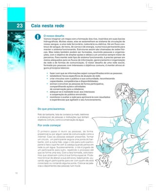 23   Caia nesta rede

        !      O nosso desafio
               Vamos imaginar um mapa com a formação dos rios, inseridos em suas bacias
               hidrográficas. Muitas vezes, elas se assemelham ao sistema de circulação de
               nosso sangue, a uma rede ferroviária, rodoviária ou elétrica. Há um fluxo con-
               tínuo de sangue, de trens, de carros e de energia, numa troca permanente para
               manter o sistema funcionando. Estruturas assim são chamadas de redes físi-
               cas. Mas redes também podem ser formadas, reunindo pessoas e organiza-
               ções, com o objetivo de ampliar ações e idéias a um universo sempre maior de
               parceiros. Para manter este tipo de sistema funcionando, é preciso pensar em
               meios adequados para os fluxos de informação, gerenciamento e organização
               da rede e de formas de comunicação. O maior desafio de uma rede social,
               formada por pessoas com interesses e objetivos comuns, é manter ativos al-
               guns princípios básicos:

                  •   fazer com que as informações sejam compartilhadas entre as pessoas;
                  •   estabelecer focos específicos de atuação da rede;
                  •   criar vínculos com o público e sua comunidade, reconhecendo
                      capacidades, competências e disponibilidades;
                  •   animar e envolver as pessoas de forma participativa,
                      compartilhando ações e atividades
                      de conservação para a cidadania;
                  •   adequar-se à realidade local, aos interesses
                      e cooperação do público envolvido;
                  •   monitorar e avaliar a rede para aprimorá-la com resultados
                      e experiências que agilizem o seu funcionamento.



         Do que precisaremos

         Rolo de barbante, lista de contatos (e-mails, telefones
         e endereços) de pessoas e instituições que tenham
         objetivos comuns, como a conservação da água.

         Por onde começar

         O primeiro passo é reunir as pessoas, de forma
         presencial ou por algum canal de comunicação como a
         internet . Caso as pessoas estejam presentes, formar
         um círculo, um participante segura uma ponta do bar-
         bante, com a outra mão, joga o rolo para outro partici-
         pante e fala o que lhe vem à cabeça quando pensa em
         rede ou em água. Sucessivamente, o rolo é jogado de
         um participante para outro, repetindo o processo até
         que se forme uma teia. Com a teia formada, solicitare-
         mos que observem como é sua forma espacial. Pode-
         mos brincar de alterar a sua estrutura, balançando, pu-
         xando algum participante para ver com quem ele está
         conectado ou cortando alguma ponta. Colocar as pala-
         vras e depoimentos das pessoas num mural.


72
 