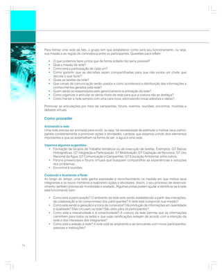 Para formar uma rede de fato, o grupo tem que estabelecer como será seu funcionamento, ou seja,
     sua missão e as regras de convivência entre os participantes. Questões para refletir:

        •   O que podemos fazer juntos que de forma isolada não seria possível?
        •   Qual a missão da rede?
        •   Como será a participação de cada um?
        •   Como garantir que as decisões sejam compartilhadas para que não exista um chefe que
            decida o que fazer?
        •   Quais as tarefas da rede?
        •   Que canais de comunicação serão usados e como acontecerá a distribuição das informações e
            conhecimentos gerados pela rede?
        •   Quem serão os responsáveis pelo gerenciamento e animação da rede?
        •   Como organizar e articular os vários níveis da rede para que a costura não se desfaça?
        •   Como manter a rede sempre com uma cara nova, estimulando novas adesões e idéias?

     Promover as articulações por meio de campanhas, fóruns, eventos, reuniões, encontros, mutirões e
     debates virtuais.

     Como proceder

     Animando a rede
     Uma rede precisa ser animada para existir, ou seja, há necessidade de estimular e motivar seus partici-
     pantes constantemente a promover ações e atividades. Lembrar que estamos unindo dois elementos
     importantes e que se assemelham na forma de ser: a água e uma rede.

     Vejamos algumas sugestões:
        • Formação de Grupos de Trabalho temáticos ou de execução de tarefas. Exemplos: GT Bacias
          Hidrográficas, GT Integração e Participação, GT Mobilização, GT Captação de Recursos, GT Uso
          Racional da Água, GT Comunicação e Campanhas, GT Educação Ambiental, entre outros.
        • Fóruns presenciais e fóruns virtuais que busquem compartilhar as experiências e soluções
          dos problemas.
        • Encontros e reuniões.

     Cuidando e Avaliando a Rede
     Ao longo do tempo, uma rede ganha expressão e reconhecimento na medida em que motiva seus
     integrantes e os novos membros a realizarem ações e atividades. Assim, o seu processo de desenvol-
     vimento também precisa ser monitorado e avaliado. Algumas pistas podem ajudar a identificar se a rede
     está funcionando bem:

        • Como está a participação? O ambiente da rede está sendo estabelecido a partir das interações,
          da colaboração e do compromisso dos participantes? A rede está cumprindo sua missão?
        • Como está sendo a geração e a troca de conteúdos? Há produção de informações em quantidade
          e qualidade? Elas circulam na rede? São úteis para os participantes?
        • Como está a interatividade e a conectividade? A costura da rede permite que as informações
          caminhem para todos os lados e que suas ramificações estejam de acordo com a intenção da
          rede e dos interesses dos integrantes?
        • Como está a adesão à rede? A rede está se ampliando e se renovando com novos participantes:
          pessoas e instituições?




74
 