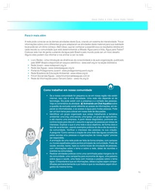 ÁGUA PARA A VIDA, ÁGUA PARA TODOS




Para ir mais além

A rede pode conectar-se às demais atividades deste Guia, criando um sistema de interatividade. Trocar
informações sobre como diferentes grupos adaptaram as atividades deste material para sua realidade
local pode ser um ótimo começo. Além disso, que tal conhecer a experiência e os resultados obtidos em
cada escola ou comunidade que está desenvolvendo a Missão Água para a Vida, Água para Todos?
Costurar este mar de gente cuidando da água pelo Brasil e pelo mundo pode ser um novo desafio.
Alguns sites podem nos informar e nos animar a cair na rede:

   • Livro Redes - Uma introdução às dinâmicas da conectividade e da auto-organização, publicado
     pelo WWF-Brasil e disponível em arquivo eletrônico - www.wwf.org.br na seção biblioteca
   • Rede Jovem - www.redejovem.org.br
   • Rede das Águas - www.rededasaguas.org.br
   • Portal do Protagonismo Juvenil - www.protagonismojuvenil.org.br
   • Rede Brasileira de Educação Ambiental - www.rebea.org.br
   • Fórum Social das Águas – www.forumsocialdasaguas.com.br
   • Rede de Informações para o Terceiro Setor – www.rits.org.br




                   Como trabalhar em nossa comunidade

                      •   Se a nossa comunidade for pequena ou se em nossa região não existir
                          internet, isso não é uma dificuldade. Uma rede não depende só de
                          tecnologia. Ela pode existir com a presença e a vontade das pessoas.
                          Veja os comentários da atividade     Animando um Chat Aquático sobre
                          a questão da exclusão social referente ao acesso às informações, em es-
                          pecial as informatizadas, e ao acesso à água para muitas pessoas. Pode
                          ser um bom tema para colocar em nossa rede de discussões.
                      •   Identificar um grupo organizado que esteja trabalhando a temática
                          ambiental: uma ong, uma escola, uma Igreja, um grupo de agricultores,
                          e até mesmo uma empresa. A partir desse diagnóstico, promover en-
                          contros locais para discutir o assunto e agrupar as pessoas por áreas de
                          interesse. Explicar o que é uma rede e seus objetivos, de forma clara e
                          fácil de se entender, usando exemplos práticos do dia-a-dia da escola e
                          da comunidade. Verificar o interesse das pessoas na sua criação.
                          A pergunta “Como vemos a criação de uma rede das águas constituída
                          pelas escolas e/ou pessoas e organizações de nossa região” precisa
                          ser respondida.
                      •   A animação de uma rede pode ser feita de forma simples, com cartazes
                          ou murais espalhados pelos pontos principais da comunidade, Posto de
                          saúde, escolas, bares, lojas ou outros locais de circulação de pessoas,
                          com informações sobre o tema e sobre a rede, datas de reuniões e
                          eventos na comunidade.
                      •   Realizar atividades práticas como uma caminhada pelas margens do rio
                          da comunidade, uma campanha para economia de água, uma palestra
                          sobre água e saúde, uma festa com músicas e poesias sobre o tema
                          água. O importante é que as informações, idéias e ações sejam compar-
                          tilhadas permanentemente e por todos e que os resultados sejam divul-
                          gados da mesma forma.

                                                                                                          75
 