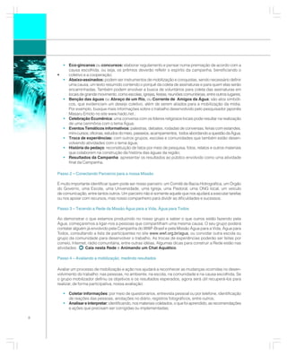 • Eco-gincanas ou concursos: elaborar regulamento e pensar numa premiação de acordo com a
        causa escolhida, ou seja, os prêmios deverão refletir o espírito da campanha, beneficiando o
    •   coletivo e a cooperação;
      • Abaixo-assinados: podem ser instrumentos de mobilização e conquistas, sendo necessário definir
        uma causa, um texto resumido contendo o porquê da coleta de assinaturas e para quem elas serão
        encaminhadas. Também podem envolver a busca de voluntários para coleta das assinaturas em
        locais de grande movimento, como escolas, igrejas, festas, reuniões comunitárias, entre outros lugares;
                                                      ,
      • Benção das águas ou Abraço de um Rio, ou Corrente de Amigos da Água: são atos simbóli-
        cos, que evidenciam um desejo coletivo, além de serem aliados para a mobilização da mídia.
        Por exemplo, busque mais informações sobre o trabalho desenvolvido pelo pesquisador japonês
        Masaru Emoto no site www.hado.net ;
      • Celebração Ecumênica: uma conversa com os líderes religiosos locais pode resultar na realização
        de uma cerimônia com o tema Água;
                                            :
      • Eventos Temáticos informativos: palestras, debates, rodadas de conversas, feiras com estandes,
        mini-cursos, oficinas, estudos do meio, passeios, acampamentos, todos abordando a questão da Água;
      • Troca de experiências: com outros grupos, escolas e comunidades que também estão desen-
        volvendo atividades com o tema água;
      • História do pedaço: reconstituição de fatos por meio de pesquisa, fotos, relatos e outros materiais
        que colaborem na construção da história das águas da região;
      • Resultados da Campanha: apresentar os resultados ao público envolvido como uma atividade
        final da Campanha.

    Passo 2 – Conectando Parceiros para a nossa Missão

    É muito importante identificar quem pode ser nosso parceiro: um Comitê de Bacia Hidrográfica, um Órgão
    do Governo, uma Escola, uma Universidade, uma Igreja, uma Pastoral, uma ONG local, um veículo
    de comunicação, entre tantos outros. Um parceiro não é somente aquele que nos ajudará a executar tarefas
    ou nos apoiar com recursos, mas nosso companheiro para dividir as dificuldades e sucessos.

    Passo 3 – Tecendo a Rede da Missão Água para a Vida, Água para Todos

    Ao demonstrar o que estamos produzindo no nosso grupo e saber o que outros estão fazendo pela
    Água, começaremos a ligar-nos a pessoas que compartilham uma mesma causa. O seu grupo poderá
    contatar alguém já envolvido pela Campanha do WWF-Brasil e pela Missão Água para a Vida, Água para
    Todos, consultando a lista de participantes no site www.wwf.org.br/agua, ou convidar outra escola ou
    grupo da comunidade para desenvolver o trabalho. As trocas de experiências poderão ser feitas por
    correio, Internet, rádio comunitária, entre outras idéias. Algumas dicas para construir a Rede estão nas
    atividades:      Caia nesta Rede e Animando um Chat Aquático.

    Passo 4 – Avaliando a mobilização, medindo resultados

    Avaliar um processo de mobilização e ação nos ajudará a reconhecer as mudanças ocorridas no desen-
    volvimento do trabalho: nas pessoas, no ambiente, na escola, na comunidade e na causa escolhida. Se
    o grupo mobilizador definiu os objetivos e os resultados esperados, agora será útil recuperá-los para
    realizar, de forma participativa, nossa avaliação:

       • Coletar informações: por meio de questionários, entrevista pessoal ou por telefone, identificação
         de reações das pessoas, anotações no diário, registros fotográficos, entre outros;
       • Analisar e interpretar: identificando, nos materiais coletados, o que foi aprendido, as recomendações
         e ações que precisam ser corrigidas ou implementadas;

8
 