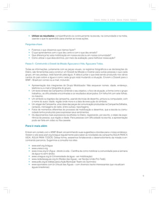 ÁGUA PARA A VIDA, ÁGUA PARA TODOS




   • Utilizar os resultados: compartilhando-os continuamente na escola, na comunidade e na mídia,
     usando o que foi aprendido para orientar as novas ações.

Perguntas-chave:

   •   Fizemos o que dissemos que iríamos fazer?
   •   O que aprendemos com o que deu certo e com o que deu errado?
   •   Que diferença fez esta mobilização em nossa escola ou em nossa comunidade?
   •   Como utilizar o que descobrimos, por meio da avaliação, para melhorar nossa ação?

Passo 5 - Construindo o Dossiê da Missão Água para a Vida, Água para Todos.

Todas as informações, juntamente com as peças visuais, os registros fotográficos e as declarações do
Diário, são ferramentas para construir um Dossiê da Missão e mostrar para outras pessoas o que cada
grupo, em seu pedaço, está fazendo pela água. A idéia é juntar o que está sendo produzido nos vários
cantos do país sobre a água e como cada grupo está mudando a situação. Enviem o Dossiê para o
WWF - Brasil por correio ou e-mail, incluindo:

   • Apresentação dos integrantes do Grupo Mobilizador. Não esquecer nomes, idade, endereço,
     telefone ou e-mail e fotografia do grupo;
   • Um texto-síntese da Campanha contendo o seu objetivo, o foco de atuação, a forma como o grupo
     trabalhou, as dificuldades encontradas e os resultados alcançados. Em folha A4 com sete folhas,
     no máximo;
   • Um símbolo ou logotipo da campanha, usando técnicas de desenho, pintura ou computador, com
     o nome do autor, idade, região onde mora e a data de execução do símbolo;
   • Um slogan da Campanha, uma cópia das peças de comunicação produzidas na Campanha (folhetos,
     cartazes, mensagens de rádio, entre outras), reportagens;
   • Fotos de momentos diferentes do processo de mobilização e desenhos, que a escola ou comu-
     nidade tenha produzido para expressar seus sentimentos;
   • Os depoimentos mais expressivos recolhidos no Diário, registrando, por escrito, o relato da expe-
     riência da pessoa, sua região e idade. Para pessoas com dificuldade na escrita, a apresentação
     pode ser feita em vídeo ou fita-cassete.

Para ir mais além

Entrem em contato com o WWF-Brasil, encaminhando suas sugestões e dúvidas para o nosso endereço.
Visitem o site www.wwf.org.br/agua regularmente para saber as novidades da campanha ÁGUA PARA A
VIDA, ÁGUA PARA TODOS. Dessa forma, estaremos fortalecendo o desenvolvimento da missão e en-
contrando parceiros. Sugerimos a consulta nos sites:

   • www.wwf.org.br/agua
   • www.unesco.org
   • www.ircsa.org.br (Água - direito à vida – Cartilha de como mobilizar a comunidade para a semana
     da água no semi-árido)
   • www.uniagua.org.br (Universidade da água - ver mobilização)
   • www.rededasaguas.org.br (Redes das Águas - ver Núcleo União Pró-Tietê)
   • www.polis.org.br (Idéias para a Ação Municipal -Teatro do Oprimido)
   • www.eportateis.com.br (Visual das Águas – com diversos tracks interessantes que visualizam
     águas brasileiras)


                                                                                                         9
 